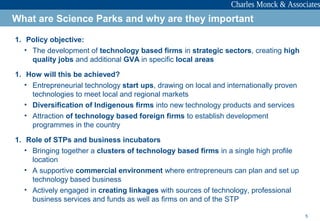 5
1. Policy objective:
• The development of technology based firms in strategic sectors, creating high
quality jobs and additional GVA in specific local areas
1. How will this be achieved?
• Entrepreneurial technology start ups, drawing on local and internationally proven
technologies to meet local and regional markets
• Diversification of Indigenous firms into new technology products and services
• Attraction of technology based foreign firms to establish development
programmes in the country
1. Role of STPs and business incubators
• Bringing together a clusters of technology based firms in a single high profile
location
• A supportive commercial environment where entrepreneurs can plan and set up
technology based business
• Actively engaged in creating linkages with sources of technology, professional
business services and funds as well as firms on and of the STP
What are Science Parks and why are they important
 