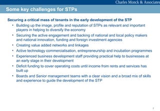 7
Securing a critical mass of tenants in the early development of the STP
• Building up the image, profile and reputation of STPs as relevant and important
players in helping to diversify the economy
• Securing the active engagement and backing of national and local policy makers
and national innovation, funding and foreign investment agencies
• Creating value added networks and linkages
• Active technology commercialisation, entrepreneurship and incubation programmes
• Experienced business development staff providing practical help to businesses at
an early stage in their development
• Deficit funding to cover operating costs until income from rents and services has
built up
• Boards and Senior management teams with a clear vision and a broad mix of skills
and experience to guide the development of the STP
Some key challenges for STPs
 