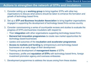 8
1. Consider setting up a working group to bring together STPs with other key
organisations to discuss what actions should be taken to enhance the formation and
growth of technology based firms.
2. Set up a STP and Business Incubator Association to bring together organisations
engaged in supporting the development of technology based firms across country
3. Consider commissioning a series of countrywide reviews and studies to evaluate the
progress of STPs and business incubators with respect to:
– Their integration with other organisations supporting technology based firms
– Demand led innovation programmes to create new market opportunities for
technology based businesses
– Uptake and outcomes of the incubation and accelerator programmes
– Access to markets and funding by entrepreneurs and technology based
businesses at an early stage of their development
– Training and development of management teams of STPs
– Awareness, profile and reputation of STPs with technology based firms, foreign
investment promotion agency and overseas embassies
1. Development programmes to address the issues arsing from these studies
Actions to strengthen the network of STPs and incubators
 