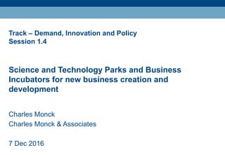 Track – Demand, Innovation and Policy
Session 1.4
Science and Technology Parks and Business
Incubators for new business creation and
development
Charles Monck
Charles Monck & Associates
7 Dec 2016
 
