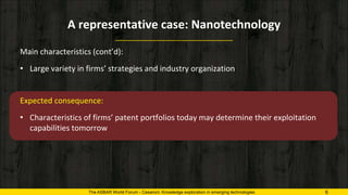 A representative case: Nanotechnology
The ASBAR World Forum - Cesaroni: Knowledge exploration in emerging technologies 6
Main characteristics (cont’d):
• Large variety in firms’ strategies and industry organization
Expected consequence:
• Characteristics of firms’ patent portfolios today may determine their exploitation
capabilities tomorrow
 
