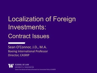 Localization of Foreign
Investments:
Contract Issues
Sean O’Connor, J.D., M.A.
Boeing International Professor
Director, CASRIP
 