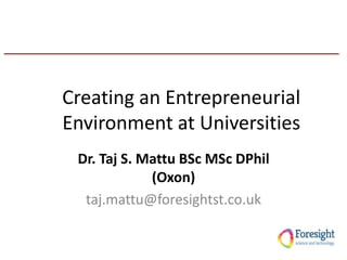 Creating an Entrepreneurial
Environment at Universities
Dr. Taj S. Mattu BSc MSc DPhil
(Oxon)
taj.mattu@foresightst.co.uk
 