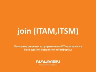 join (ITAM,ITSM)
Описание решения по управлению ИТ-активами на
базе единой сервисной платформы
 