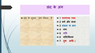 छंद के अंग
 छंद के मुख्य अंग तनम्न हैं
-
 1 चरणपद पाद
 2 वणण और मात्रा
 3 संख्या या क्रम
 4 गण
 5 गति
 6 यतिववराम
 7 िुक आदद |
 