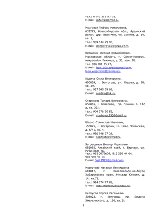 3
тел.: 8 950 318 87 03.
E-mail: gutemka@mail.ru,
Мозговая Любовь Николаевна,
633275, Новосибирская обл., Ардынский
район, дер. Верх-Чик, ул. Ленина, д. 14,
кв. 1,
тел.: 909 534 79 90,
E-mail: mozgovaya9@gmail.com,
Вершинин Леонид Владимирович,
Московская область, г. Солнечногорск,
микрорайон Рекинцо, д. 33, ком. 20.
тел. 926 281 35 47,
E-mail: leon1959.1959@gmail.com,
leon.verschinin@yandex.ru,
Кадина Ольга Викторовна,
400059, г. Волгоград, ул. Кирова, д. 98,
кв. 39,
тел.: 927 540 39 65,
E-mail: okadina@bk.ru,
Старикова Тамара Викторовна,
650065, г. Кемерово, пр. Ленина, д. 142
а, кв. 225;
тел.: 904 376 20 82,
E-mail: starikova.1956@mail.ru,
Шарло Станислав Иванович,
156025, г. Кострома, ул. Ново-Полянская,
д. 6/41, кв. 4,
тел.: 960 746 37 38,
E-mail: sharlostas@mail.ru,
Загретдинов Виктор Фаритович
656065, Алтайский край, г. Барнаул, ул.
Рубиновая 76,
тел.: 952 0079604, 913 250 44 64,
903 996 96 13
E-mail:finist1975@gmail.com,
Моргунова Наталья Леонидовна
681017, г. Комсомольск-на-Амуре
Хабаровского края, бульвар Юности, д.
14, кв.71,
тел.: 914 374 77 89,
E-mail: nata-merkyriy@yandex.ru,
Белоусов Сергей Евгеньевич
308023, г. Белгород, пр. Богдана
Хмельницкого, д. 156, кв. 5;
 