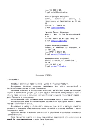 4
тел.: 980 522 32 15;
E-mail: serbel68oks@mail.ru,
Вяльцев Дмитрий Викторович
654031, Кемеровская область, г.
Новокузнецк, ул. Ярославская, д. 44, кв.
29;
тел.: МТС 913 295 46 99,
E-mail: vyalcevd@mail.ru,
Мулюков Салават Шарипович
450018, г. Уфа, ул. Зои Космодемьянской,
д. 86,
тел.: 962 527 01 86, МТС 987 109 57 21,
E-mail: myluykov.s@mail.ru,
Вернова Наталья Федоровна
6500055, г. Кемерово, ул. Мичурина, д.
61, ком. 201,
тел.: МТС 913 296 05 26,
E-mail: vernova173@yandex.ru,
Медведев Степан Валерьевич,
367635, Ессентуки, ул. Долина роз 23,
кв. 14.
тел.: 928 970 97 16
E-mail: stepan777@mail.ru
Заявление № 2964.
ОПРЕДЕЛЕНИЯ.
Всеобщая декларация прав человека – далее Всеобщая декларация.
Декларация основных принципов правосудия для жертв преступлений и
злоупотребления властью – далее Декларация.
Основные принципы и руководящие положения, касающиеся права на правовую
защиту и возмещение ущерба для жертв грубых нарушений международных норм в
области прав человека и серьезных нарушений международного гуманитарного права –
далее Принципы о компенсации.
Международный пакт о гражданских и политических правах – далее Пакт.
Международный пакт об экономических, социальных и культурных правах – далее
Пакт об экономических правах.
Декларация о праве и обязанности отдельных лиц, групп и органов общества
поощрять и защищать общепризнанные права человека и основные свободы – далее
Декларация о праве.
Принципы защиты психически больных лиц и улучшение психиатрической помощи
- далее Принципы.
Свод принципов защиты всех лиц, подвергаемых задержанию или заключению в
какой бы то ни было форме – далее Свод Принципов.
 