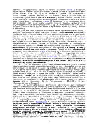 7
практике… "Государственный орган", на который ссылается статья 13 Конвенции,
необязательно во всех случаях должен быть судебным органом в строгом смысле этого
слова. Однако если этот орган не является судебным, его полномочия и
процессуальные гарантии, которые он обеспечивает, играют важную роль при
определении эффективности соответствующего средства правовой защиты. Даже
если какое-либо отдельно взятое средство правовой защиты само по себе не в полной
мере удовлетворяет требованиям статьи 13 Конвенции, этим требованиям может
соответствовать вся совокупность средств правовой защиты, предусмотренных
внутригосударственным законодательством (…) (§ 131 Постановления от 16.07.2014 г.
по делу «Алишич и другие против Боснии и Герцеговины, Хорватии, Сербии, Словении
и Македонии»).
При этом, как точно отметила в частичном мнении судья Ангелика Нюсбергер, к
которому присоединился судья Драголюб Попович: «конвенционные обязанности
государств следует рассматривать не с точки зрения вмешательства в осуществление
тех или иных прав, а с точки зрения позитивных обязательств… В контексте
правопреемства государств позитивные обязательства государств-ответчиков по статье
1 Протокола N 1 к Конвенции имеют два измерения. В вертикальном измерении
государства-ответчики обязаны компенсировать понесенные заявителями убытки и
незамедлительно устранить вредные последствия нарушений. В горизонтальном
измерении эти государства должны вести между собой переговоры с целью добиться
надлежащего распределения задолженности, образовавшейся в рамках системы, к
созданию которой все они имели отношение. Первая из этих обязанностей,
следующая непосредственно из статьи 1 Протокола N 1 к Конвенции, тесно связана со
второй обязанностью, вытекающей из положений общего международного права,
а также из Соглашения по вопросам правопреемства. Европейский Суд много раз
повторял, что права, гарантированные Конвенцией, являются не теоретическими и
иллюзорными, а практически осуществимыми и эффективными. Право на получение
компенсации является эффективным только в том случае, когда ясно, кто эту
компенсацию должен выплачивать».
2.2 При этом напоминаю, что «в случае наличия нескольких средств правовой
защиты, которыми человек может воспользоваться, он имеет право выбрать то, которое
соответствует его основной проблеме» (§ 103 Постановления от 15.10.15 г. по делу
«Л.М. и другие против РФ») и «которое урегулирует его или ее основную жалобу» (§ 85
Постановления от 13.01.15 г. по делу «Элберте против Латвийской Республики), а
также «принцип верховенства права, лежащий в основе Конвенции, а также принцип
законности,.. требуют от государств не только соблюдать и последовательно приме-
нять принятые ими законы так, чтобы можно было предусмотреть последствия их
применения, но и вдобавок к этой обязанности обеспечивать в праве и на практике
условия для их применения» (§ 184 Постановления от 22.06.04 г. по делу
«Брониовский против Польши»).
2.3 С целью установления фактических обстоятельств дела необходимо
провести антикоррупционную экспертизу отписок Грачевой Е.Ю. на предмет наличия в
них признаков злоупотребления должностными полномочиями, которые в п. 18 ППВС
РФ № 19 от 17.10.09 г. «О судебной практике по делам о злоупотреблении
должностными полномочиями и превышении должностных полномочий» понимаются
как: «Под существенным нарушением прав граждан или организаций в результате
злоупотребления должностными полномочиями или превышения должностных
полномочий следует понимать нарушение прав и свобод физических и юридических
лиц, гарантированных общепризнанными принципами и нормами
международного права, Конституцией Российской Федерации (например, права на
уважение чести и достоинства личности, личной и семейной жизни граждан,
права на неприкосновенность жилища и тайну переписки, телефонных
переговоров, почтовых, телеграфных и иных сообщений, а также права на
судебную защиту и доступ к правосудию, в том числе права на эффективное
средство правовой защиты в государственном органе И КОМПЕНСАЦИЮ
УЩЕРБА, ПРИЧИНЕННОГО ПРЕСТУПЛЕНИЕМ, и др.). При оценке существенности
вреда необходимо учитывать степень отрицательного влияния
противоправного деяния на НОРМАЛЬНУЮ РАБОТУ организации, характер и
 