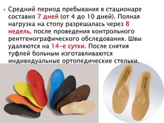  Средний период пребывания в стационаре
составил 7 дней (от 4 до 10 дней). Полная
нагрузка на стопу разрешалась через 8
недель, после проведения контрольного
рентгенографического обследования. Швы
удаляются на 14-е сутки. После снятия
туфлей больным изготавливаются
индивидуальные ортопедические стельки.
 