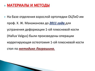  МАТЕРИАЛЫ И МЕТОДЫ
 На базе отделения взрослой ортопедии ОЦТиО им
проф. Х. Ж. Макажанова до 2011 года для
устранения деформации 1-ой плюсневой кости
(Hallux Valgus) были произведены операции
коррегирующая остеотомия 1-ой плюсневой кости
стоп по методике Лаграшина.
 