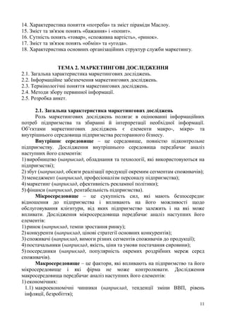 11
14. Характеристика поняття «потреба» та зміст піраміди Маслоу.
15. Зміст та зв'язок понять «бажання» і «попит».
16. Сутність понять «товар», «споживна вартість», «ринок».
17. Зміст та зв'язок понять «обмін» та «угода».
18. Характеристика основних організаційних структур служби маркетингу.
ТЕМА 2. МАРКЕТИНГОВІ ДОСЛІДЖЕННЯ
2.1. Загальна характеристика маркетингових досліджень.
2.2. Інформаційне забезпечення маркетингових досліджень.
2.3. Термінологічні поняття маркетингових досліджень.
2.4. Методи збору первинної інформації.
2.5. Розробка анкет.
2.1. Загальна характеристика маркетингових досліджень
Роль маркетингових досліджень полягає в оцінюванні інформаційних
потреб підприємства та збиранні й інтерпретації необхідної інформації.
Об’єктами маркетингових досліджень є елементи макро-, мікро- та
внутрішнього середовища підприємства ресторанного бізнесу.
Внутрішнє середовище – це середовище, повністю підконтрольне
підприємству. Дослідження внутрішнього середовища передбачає аналіз
наступних його елементів:
1) виробництво (наприклад, обладнання та технології, які використовуються на
підприємстві);
2) збут (наприклад, обсяги реалізації продукції окремим сегментам споживачів);
3) менеджмент (наприклад, професіоналізм персоналу підприємства);
4) маркетинг (наприклад, ефективність рекламної політики);
5) фінанси (наприклад, рентабельність підприємства).
Мікросередовище – це сукупність сил, які мають безпосереднє
відношення до підприємства і впливають на його можливості щодо
обслуговування клієнтури, від яких підприємство залежить і на які може
впливати. Дослідження мікросередовища передбачає аналіз наступних його
елементів:
1) ринок (наприклад, темпи зростання ринку);
2) конкуренти (наприклад, цінові стратегії основних конкурентів);
3) споживачі (наприклад, вимоги різних сегментів споживачів до продукції);
4) постачальники (наприклад, якість, ціни та умови постачання сировини);
5) посередники (наприклад, популярність окремих роздрібних мереж серед
споживачів).
Макросередовище – це фактори, які впливають на підприємство та його
мікросередовище і які фірма не може контролювати. Дослідження
макросередовища передбачає аналіз наступних його елементів:
1) економічних:
1.1) макроекономічні чинники (наприклад, тенденції зміни ВВП, рівень
інфляції, безробіття);
 