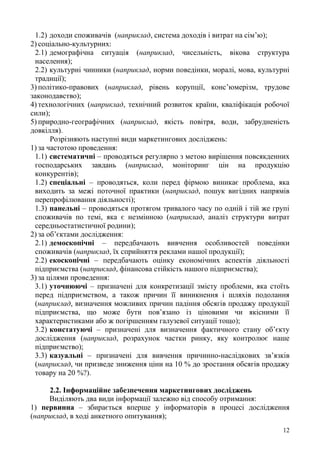 12
1.2) доходи споживачів (наприклад, система доходів і витрат на сім’ю);
2) соціально-культурних:
2.1) демографічна ситуація (наприклад, чисельність, вікова структура
населення);
2.2) культурні чинники (наприклад, норми поведінки, моралі, мова, культурні
традиції);
3) політико-правових (наприклад, рівень корупції, конс’юмерізм, трудове
законодавство);
4) технологічних (наприклад, технічний розвиток країни, кваліфікація робочої
сили);
5) природно-географічних (наприклад, якість повітря, води, забрудненість
довкілля).
Розрізняють наступні види маркетингових досліджень:
1) за частотою проведення:
1.1) систематичні – проводяться регулярно з метою вирішення повсякденних
господарських завдань (наприклад, моніторинг цін на продукцію
конкурентів);
1.2) спеціальні – проводяться, коли перед фірмою виникає проблема, яка
виходить за межі поточної практики (наприклад, пошук вигідних напрямів
перепрофілювання діяльності);
1.3) панельні – проводяться протягом тривалого часу по одній і тій же групі
споживачів по темі, яка є незмінною (наприклад, аналіз структури витрат
середньостатистичної родини);
2) за об’єктами дослідження:
2.1) демоскопічні – передбачають вивчення особливостей поведінки
споживачів (наприклад, їх сприйняття реклами нашої продукції);
2.2) екоскопічні – передбачають оцінку економічних аспектів діяльності
підприємства (наприклад, фінансова стійкість нашого підприємства);
3) за цілями проведення:
3.1) уточнюючі – призначені для конкретизації змісту проблеми, яка стоїть
перед підприємством, а також причин її виникнення і шляхів подолання
(наприклад, визначення можливих причин падіння обсягів продажу продукції
підприємства, що може бути пов’язано із ціновими чи якісними її
характеристиками або ж погіршенням галузевої ситуації тощо);
3.2) констатуючі – призначені для визначення фактичного стану об’єкту
дослідження (наприклад, розрахунок частки ринку, яку контролює наше
підприємство);
3.3) казуальні – призначені для вивчення причинно-наслідкових зв’язків
(наприклад, чи призведе зниження ціни на 10 % до зростання обсягів продажу
товару на 20 %?).
2.2. Інформаційне забезпечення маркетингових досліджень
Виділяють два види інформації залежно від способу отримання:
1) первинна – збирається вперше у інформаторів в процесі дослідження
(наприклад, в ході анкетного опитування);
 