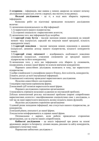 13
2) вторинна – інформація, вже наявна у певних джерелах на момент початку
дослідження (наприклад, стаття у журналі, яка містить огляд ринку).
Польові дослідження – це ті, в ході яких збирають первинну
інформацію.
Комплекс робіт по підготовці проведення польового дослідження
включає:
1) визначення відповідального за збір інформації:
1.1) маркетологи нашого підприємства;
1.2) сторонні спеціалісти з маркетингових агентств;
2) визначення того, яка інформація буде потрібна:
2.1) критерії стану буття – числові значення певних показників на певний
момент часу (наприклад, середній вік покупців нашої продукції, кількість
конкурентів тощо);
2.2) критерії поведінки – числові значення певних показників в динаміці
(наприклад, динаміка доходу нашого підприємства, кількості конкурентів
тощо);
2.3) критерії стану свідомості – відображають особливості поведінки
споживачів (наприклад, ставлення споживачів до продукції нашого
підприємства та його конкурентів);
3) визначення того, у кого цю інформацію слід збирати (у споживачів,
посередників, в межах нашої фірми чи шляхом вивчення конкурентів).
Переваги самостійних досліджень полягають в тому, що маркетологи
підприємства:
1) добре ознайомлені із специфікою нашого бізнесу, його клієнтів, конкурентів;
2) мають доступ до всієї внутрішньої інформації;
3) зацікавлені в якісному проведенні маркетингового дослідження.
Недоліки самостійного дослідження:
1) надмірне втручання керівництва фірми;
2) можливий суб’єктивізм маркетологів нашої фірми.
Переваги дослідження сторонніми організаціями:
1) можливість отримати незалежні судження по поставленій проблемі;
2) більш компетентний розгляд поставленої проблеми (окремі співробітники
маркетингових агентств є кваліфікованими спеціалістами саме з досліджень, в
той час як наші маркетологи виконують велику кількість інших функцій).
Недоліки дослідження сторонніми організаціями:
1) деякий ризик попадання інформації, яка стосується нашого підприємства, до
конкурентів;
2) низький рівень лояльності до нашої фірми;
3) недостатня поінформованість в справах нашої фірми.
Оптимальним є варіант, коли роботи проводяться сторонніми
організаціями, але за участю наших співробітників.
Кабінетні дослідження – це аналіз інформації про ринок на основі
друкованих джерел та Інтернету: ділових видань, реклами та сайту конкурентів,
державної статистики тощо.
Перевагами кабінетних досліджень є:
 