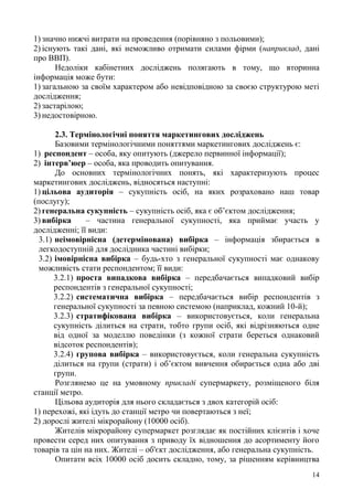 14
1) значно нижчі витрати на проведення (порівняно з польовими);
2) існують такі дані, які неможливо отримати силами фірми (наприклад, дані
про ВВП).
Недоліки кабінетних досліджень полягають в тому, що вторинна
інформація може бути:
1) загальною за своїм характером або невідповідною за своєю структурою меті
дослідження;
2) застарілою;
3) недостовірною.
2.3. Термінологічні поняття маркетингових досліджень
Базовими термінологічними поняттями маркетингових досліджень є:
1) респондент – особа, яку опитують (джерело первинної інформації);
2) інтерв’юер – особа, яка проводить опитування.
До основних термінологічних понять, які характеризують процес
маркетингових досліджень, відносяться наступні:
1) цільова аудиторія – сукупність осіб, на яких розраховано наш товар
(послугу);
2) генеральна сукупність – сукупність осіб, яка є об’єктом дослідження;
3) вибірка – частина генеральної сукупності, яка приймає участь у
дослідженні; її види:
3.1) неімовірнісна (детермінована) вибірка – інформація збирається в
легкодоступній для дослідника частині вибірки;
3.2) імовірнісна вибірка – будь-хто з генеральної сукупності має однакову
можливість стати респондентом; її види:
3.2.1) проста випадкова вибірка – передбачається випадковий вибір
респондентів з генеральної сукупності;
3.2.2) систематична вибірка – передбачається вибір респондентів з
генеральної сукупності за певною системою (наприклад, кожний 10-й);
3.2.3) стратифікована вибірка – використовується, коли генеральна
сукупність ділиться на страти, тобто групи осіб, які відрізняються одне
від одної за моделлю поведінки (з кожної страти береться однаковий
відсоток респондентів);
3.2.4) групова вибірка – використовується, коли генеральна сукупність
ділиться на групи (страти) і об’єктом вивчення обирається одна або дві
групи.
Розглянемо це на умовному прикладі супермаркету, розміщеного біля
станції метро.
Цільова аудиторія для нього складається з двох категорій осіб:
1) перехожі, які ідуть до станції метро чи повертаються з неї;
2) дорослі жителі мікрорайону (10000 осіб).
Жителів мікрорайону супермаркет розглядає як постійних клієнтів і хоче
провести серед них опитування з приводу їх відношення до асортименту його
товарів та цін на них. Жителі – об'єкт дослідження, або генеральна сукупність.
Опитати всіх 10000 осіб досить складно, тому, за рішенням керівництва
 