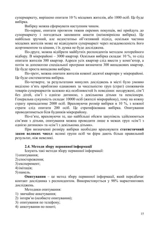 15
супермаркету, вирішено опитати 10 % місцевих жителів, або 1000 осіб. Це буде
вибірка.
Вибірку можна сформувати наступним чином.
По-перше, опитати протягом тижня окремих покупців, які прийдуть до
супермаркету і погодяться заповнити анкети (неімовірнісна вибірка). Це
найбільш зручний, але недостатньо об’єктивний підхід, оскільки частина
місцевих жителів може не відвідувати супермаркет через незадоволеність його
асортиментом та цінами, і їх думка не буде досліджена.
По-друге, можна відібрати майбутніх респондентів методом лотерейного
відбору. В мікрорайоні – 3000 квартир. Оскільки вибірка складає 10 %, то слід
опитати жителів 300 квартир. Адреси усіх квартир слід ввести у комп’ютер, а
потім за допомогою спеціальної програми визначити 300 випадкових квартир.
Це буде проста випадкова вибірка.
По-третє, можна опитати жителів кожної десятої квартири у мікрорайоні.
Це буде систематична вибірка.
По-четверте, за результатами минулих досліджень в місті було умовно
виділено п’ять приблизно однакових за чисельністю груп (страт) споживачів
товарів супермаркетів залежно від особливостей їх поведінки: неодружені, сім’ї
без дітей, сім’ї з однією дитиною, з декількома дітьми та пенсіонери.
Генеральна сукупність складає 10000 осіб (жителі мікрорайону), тому на кожну
страту припадатиме 2000 осіб. Враховуючи розмір вибірки в 10 %, з кожної
страти слід опитати 200 осіб. Це стратифікована вибірка. Опитування
проводитиметься біля будинків мікрорайону.
По-п’яте, враховуючи те, що найбільші обсяги закупівель здійснюються
сім’ями з дітьми, опитування можна проводити лише в межах груп «сім’ї з
однією дитиною» та «сім’ї з декількома дітьми».
При визначенні розміру вибірки необхідно враховувати статистичний
закон великих чисел: великі групи осіб чи фірм дають більш правильний
результат, ніж невеликі.
2.4. Методи збору первинної інформації
Існують такі методи збору первинної інформації:
1) опитування;
2) спостереження;
3) експеримент;
4) імітація;
5) панель.
Опитування – це метод збору первинної інформації, який передбачає
контакт дослідника з респондентом. Використовується у 90% маркетингових
досліджень.
Методики опитування:
1) звичайне анкетування;
2) інтерв’ю (особисте опитування);
3) опитування по телефону;
4) анкетування по пошті;
 