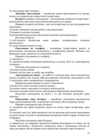 16
5) опитування через Інтернет.
Звичайне анкетування – заповнення анкети респондентом на вулиці,
вдома, на підприємстві в присутності інтерв’юера.
Інтерв’ю (особисте опитування) – безпосередня співбесіда інтерв’юера з
респондентом, при цьому анкетування проводиться не завжди.
Переваги інтерв’ю пов’язані з тим, що інтерв’юер під час опитування має
можливість:
1) гнучко змінювати тактику роботи з респондентами;
2) задавати додаткові питання;
3) доповнювати результати опитування власними спостереженнями.
Недоліки інтерв’ю:
1) суб’єктивізм (інтерв’юер може невірно інтерпретувати відповіді
респондента);
2) великі витрати коштів та часу.
Опитування по телефону – заповнення інтерв’юером анкети за
результатами опитування респондента у телефонному режимі. Питання слід
формувати дуже лаконічно та у невеликій кількості.
Переваги опитування по телефону:
1) швидкість;
2) дешевизна (якщо опитування проводиться в одному місті по стаціонарному
телефону).
Недоліки опитування по телефону:
1) велика ступінь відмов;
2) важко застати саме ту особу, яка потрібна.
Анкетування по пошті – це робота із спеціалістами, яким надсилається
анкета на роботу або додому. При регулярному тактовному нагадуванні до 80
% надісланих анкет заповняються і повертаються.
Перевагами анкетування по пошті є можливості:
1) помістити в анкеті велику кількість питань;
2) охопити значну територію та кількість респондентів;
3) скласти питання таким чином, щоб відповіді оброблялись механізовано.
Недоліком анкетування по пошті є те, що відповіді надходять дуже
повільно.
Опитування через Інтернет – передбачає опитування респондентів
через спеціалізований сайт, де розміщується анкета, або електронну пошту..
Переваги опитування через Інтернет:
1) дешевизна (не треба витрачати кошти на оплату праці інтерв’юера, друк
анкет);
2) економія часу (не треба витрачати час на введення результатів анкетування
до комп’ютера, оскільки із заповненням електронної анкети одразу починається
її обробка).
Недоліки опитування через Інтернет:
1) вважається, що найкраще проводити Інтернет-опитування по темам, так чи
інакше пов’язаним з Інтернетом (наприклад, яким є відношення клієнтів до
сайту ресторану або які страви клієнт найчастіше замовляє через Інтернет);
 