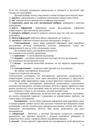 17
2) не всі категорії споживачів представлені в Інтернеті в достатній мірі
(наприклад, пенсіонери).
Критерії відбору методу опитування з-поміж чотирьох розглянутих вище:
1) вартість: найдешевшим є телефонне опитування в межах одного міста;
2) час: швидше всього проводиться телефонне опитування;
3) отримання даних від усієї запланованої вибірки: найкращим є поштове
анкетування;
4) якість інформації: найменшим ризик фальсифікації інформації
інтерв’юером є при поштовому анкетуванні;
5) контроль вибірки: інтерв’ю дозволяє опитати саме тих осіб, які є цільовою
аудиторією;
6) обсяги інформації: найбільші обсяги інформації дає інтерв’ю;
7) гнучкість: найбільш гнучким методом опитування є інтерв’ю.
Спостереження – метод збору первинної інформації, який передбачає
дослідження об’єктів (споживачів, клієнтів, конкурентів тощо) без
інформування їх про це та без спілкування з ними.
До основних видів спостережень відносяться:
1) в залежності від способу проведення:
1.1) приховане – із застосуванням відеокамер;
1.2) відкрите – дослідник знаходиться в полі зору об’єкта дослідження;
2) в залежності від поставлених цілей:
2.1) вільне – дослідник самостійно визначає, на що звернути першочергову
увагу;
2.2) стандартизоване – задаються певні критерії для дослідження.
До переваг спостережень відносяться:
1) простота і відносна дешевизна,
2) виключення спотворень, що викликаються контактами респондентів з
інтерв’юерами (наприклад, коли через ввічливість респондент в присутності
інтерв’юера добре характеризує товар, до якого фактично ставиться погано).
До недоліків спостережень відноситься неможливість однозначного
встановлення внутрішніх мотивів поведінки об'єктів в процесі прийняття ними
рішень (наприклад, клієнт ресторану може не доїсти страву зовсім не тому, що
вона несмачна, а через те, що поспішає, поганий настрій тощо).
Спостереження найчастіше застосовується при проведенні досліджень,
які носять попередній характер і спрямовані на конкретизацію проблем, що
стоять перед дослідниками.
Експеримент – метод збору первинної інформації, який передбачає зміну
в контрольованих умовах одного або декількох чинників при збереженні інших
незмінними з метою встановлення причинно-наслідкових зв'язків між ними і
поведінкою досліджуваних об'єктів. При цьому розрізняють два види
експериментів:
1) лабораторні – проходять у штучній обстановці (наприклад, споживачу
пропонують два харчових продукти з різними смаковими добавками та
дізнаються його думку з приводу кожної модифікації виробу);
2) польові – більш дорогий і ефективний вид експерименту, який проводиться
 