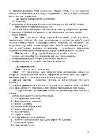 18
за реальних ринкових умов (наприклад, продаж товару у новій упаковці
попередньо здійснюється в одному супермаркеті, а потім, в разі успішності
експерименту – в усіх інших).
До переваг експериментів відносяться:
1) об’єктивність;
2) можливість встановлення причинно-наслідкових зв’язків між факторами.
Недоліками експериментів являються:
1) складність відтворення природної поведінки клієнта у лабораторних умовах;
2) труднощі організації контролю за усіма чинниками у ринкових умовах;
3) високі витрати.
Імітація – це метод збору первинної інформації, який передбачає
математичне, графічне або інше моделювання за допомогою комп’ютерної
техніки контрольованих і неконтрольованих чинників, що впливають на
формування стратегії і тактики підприємства. Комп’ютер відображає ситуацію,
яка з урахуванням чинників внутрішнього і зовнішнього середовища
підприємства може скластися при різних варіантах маркетингової політики.
Панель – метод збору первинної інформації, який передбачає:
1) наявність незмінної групи споживачів, яких постійно опитують;
2) опитування проводиться через однакові проміжки часу;
3) опитування проводиться по одним і тим же питанням.
2.5. Розробка анкет
Анкета складається з трьох частин:
1) вступ – тут визначається мета маркетингового дослідження, наводяться
інструкції щодо заповнення анкети, інформація стосовно того, яку користь
(вигоду) отримає респондент, взявши участь у опитуванні;
2) основна частина – наводяться питання, на які респондент має дати
відповідь;
3) дані про респондента – вік, стать, належність до певного класу, сімейний
стан, сфера діяльності організації, в якій працює респондент, та його посада.
У маркетингових дослідженнях найчастіше використовуються такі види
питань:
1) закриті, які поділяються на наступні види:
1.1) альтернативне запитання;
1.2) багатоваріантне запитання;
1.3) шкала Лайкерта;
1.4) семантичний диференціал;
1.5) шкала важливості;
1.6) бальна оцінка;
1.7) зорові асоціації;
2) відкриті, які включають такі види:
2.1) цілком вільне запитання без заданої структури відповіді;
2.2) асоціативні думки;
2.3) закінчення речення.
 