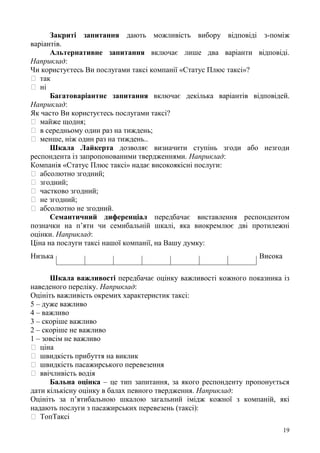 19
Закриті запитання дають можливість вибору відповіді з-поміж
варіантів.
Альтернативне запитання включає лише два варіанти відповіді.
Наприклад:
Чи користуєтесь Ви послугами таксі компанії «Статус Плюс таксі»?
так
ні
Багатоваріантне запитання включає декілька варіантів відповідей.
Наприклад:
Як часто Ви користуєтесь послугами таксі?
майже щодня;
в середньому один раз на тиждень;
менше, ніж один раз на тиждень..
Шкала Лайкерта дозволяє визначити ступінь згоди або незгоди
респондента із запропонованими твердженнями. Наприклад:
Компанія «Статус Плюс таксі» надає високоякісні послуги:
абсолютно згодний;
згодний;
частково згодний;
не згодний;
абсолютно не згодний.
Семантичний диференціал передбачає виставлення респондентом
позначки на п’яти чи семибальній шкалі, яка виокремлює дві протилежні
оцінки. Наприклад:
Ціна на послуги таксі нашої компанії, на Вашу думку:
Низька Висока
Шкала важливості передбачає оцінку важливості кожного показника із
наведеного переліку. Наприклад:
Оцініть важливість окремих характеристик таксі:
5 – дуже важливо
4 – важливо
3 – скоріше важливо
2 – скоріше не важливо
1 – зовсім не важливо
ціна
швидкість прибуття на виклик
швидкість пасажирського перевезення
ввічливість водія
Бальна оцінка – це тип запитання, за якого респонденту пропонується
дати кількісну оцінку в балах певного твердження. Наприклад:
Оцініть за п’ятибальною шкалою загальний імідж кожної з компаній, які
надають послуги з пасажирських перевезень (таксі):
ТопТаксі
 
