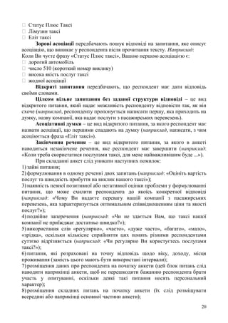 20
Статус Плюс Таксі
Лімузин таксі
Еліт таксі
Зорові асоціації передбачають пошук відповіді на запитання, яке описує
асоціацію, що виникає у респондента після прочитання тексту. Наприклад:
Коли Ви чуєте фразу «Статус Плюс таксі», Вашою першою асоціацією є:
дорогий автомобіль
число 510 (короткий номер виклику)
висока якість послуг таксі
жодної асоціації
Відкриті запитання передбачають, що респондент має дати відповідь
своїми словами.
Цілком вільне запитання без заданої структури відповіді – це вид
відкритого питання, який надає можливість респонденту відповісти так, як він
схоче (наприклад, респонденту пропонується написати першу, яка приходить на
думку, назву компанії, яка надає послуги з пасажирських перевезень).
Асоціативні думки – це вид відкритого питання, за якого респондент має
назвати асоціації, що першими спадають на думку (наприклад, написати, з чим
асоціюється фраза «Еліт таксі»).
Закінчення речення – це вид відкритого питання, за якого в анкеті
наводиться незакінчене речення, яке респондент має завершити (наприклад:
«Коли треба скористатися послугами таксі, для мене найважливішим буде ...»).
При складанні анкет слід уникати наступних помилок:
1) зайві питання;
2) формулювання в одному реченні двох запитань (наприклад: «Оцініть вартість
послуг та швидкість прибуття на виклик нашого таксі»);
3) наявність певної позитивної або негативної оцінки проблеми у формулюванні
питання, що може схилити респондента до якоїсь конкретної відповіді
(наприклад: «Чому Ви надаєте перевагу нашій компанії з пасажирських
перевезень, яка характеризується оптимальним співвідношенням ціни та якості
послуг?»);
4) подвійне заперечення (наприклад: «Чи не здається Вам, що таксі нашої
компанії не приїжджає достатньо швидко?»);
5) використання слів «регулярно», «часто», «дуже часто», «багато», «мало»,
«зрідка», оскільки кількісне сприйняття цих понять різними респондентами
суттєво відрізняється (наприклад: «Чи регулярно Ви користуєтесь послугами
таксі?»);
6) питання, які розраховані на точну відповідь щодо віку, доходу, місця
проживання (замість цього мають бути використані інтервали);
7) розміщення даних про респондента на початку анкети (цей блок питань слід
наводити наприкінці анкети, щоб не перешкодити бажанню респондента брати
участь у опитуванні, оскільки деякі такі питання носять персональний
характер);
8) розміщення складних питань на початку анкети (їх слід розміщувати
всередині або наприкінці основної частини анкети);
 