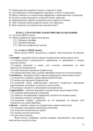 22
37. Характеристика відкритих питань та перелік їх видів.
38. Альтернативні та багатоваріантні запитання: сутність та приклади.
39. Шкала Лайкерта та семантичний диференціал: характеристика та приклади.
40. Сутність шкали важливості та бальної оцінки, приклади.
41. Характеристика зорових асоціацій як виду закритого питання.
42. Зміст основних видів відкритих питань та їх приклади.
43. Яких помилок слід уникати при складанні анкет?
ТЕМА 3. СТРАТЕГІЧНЕ МАРКЕТИНГОВЕ ПЛАНУВАННЯ
3.1. Сутність SWOT-аналізу.
3.2. Моделі прийняття стратегічних рішень.
3.2.1. Матриця Ансоффа.
3.2.2. Матриця Портера.
3.2.3. Методи портфельного аналізу.
3.1. Сутність SWOT-аналізу
Назва методу SWOT складається з перших літер наступних англійських
слів:
1) strengths – внутрішні сильні сторони підприємства, якими можуть бути:
1.1) компетентність (досвідченість) керівництва та працівників в певних
аспектах бізнесу;
1.2) хороша репутація в межах того сегменту споживачів, на який
орієнтується підприємство;
1.3) вдале місце розташування підприємства;
1.4) хороша репутація серед ділових партнерів (наприклад, постачальників);
2) weaknesses – внутрішні слабкі сторони підприємства, якими можуть бути:
2.1) відсутність надійних джерел фінансування бізнесу;
2.2) висока ціна продукції підприємства;
2.3) незначний досвід маркетингової діяльності (наприклад, проведення
маркетингових досліджень та аналізу їх результатів);
2.4) застарілі технології та обладнання на підприємстві;
3) opportunities – зовнішні можливості підприємства, якими можуть бути:
3.1) зниження рівня корупції в економіці;
3.2) наявність кваліфікованих профільних спеціалістів на ринку праці;
3.3) зниження кількості конкурентів;
3.4) посилення інтересу споживачів до тої продукції, на випуску якої
спеціалізується даний виробник;
4) threats – зовнішні загрози для підприємства, якими можуть бути:
4.1) зниження інвестицій в національну економіку;
4.2) політична нестабільність в країні;
4.3) падіння доходів населення;
4.4) зростання податків.
Назва методу відображає основні напрями передбаченого ним аналізу,
який включає наступні етапи:
 