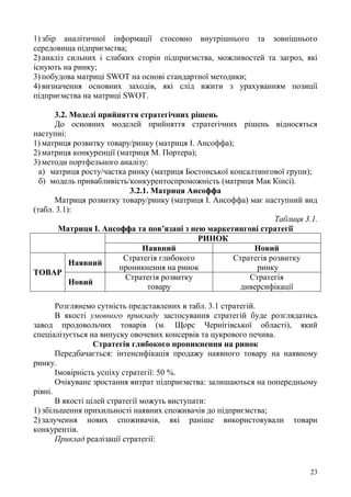 23
1) збір аналітичної інформації стосовно внутрішнього та зовнішнього
середовища підприємства;
2) аналіз сильних і слабких сторін підприємства, можливостей та загроз, які
існують на ринку;
3) побудова матриці SWOT на основі стандартної методики;
4) визначення основних заходів, які слід вжити з урахуванням позиції
підприємства на матриці SWOT.
3.2. Моделі прийняття стратегічних рішень
До основних моделей прийняття стратегічних рішень відносяться
наступні:
1) матриця розвитку товару/ринку (матриця І. Ансоффа);
2) матриця конкуренції (матриця М. Портера);
3) методи портфельного аналізу:
а) матриця росту/частка ринку (матриця Бостонської консалтингової групи);
б) модель привабливість/конкурентоспроможність (матриця Мак Кінсі).
3.2.1. Матриця Ансоффа
Матриця розвитку товару/ринку (матриця І. Ансоффа) має наступний вид
(табл. 3.1):
Таблиця 3.1.
Матриця І. Ансоффа та пов’язані з нею маркетингові стратегії
РИНОК
Наявний Новий
ТОВАР
Наявний
Стратегія глибокого
проникнення на ринок
Стратегія розвитку
ринку
Новий
Стратегія розвитку
товару
Стратегія
диверсифікації
Розглянемо сутність представлених в табл. 3.1 стратегій.
В якості умовного прикладу застосування стратегій буде розглядатись
завод продовольчих товарів (м. Щорс Чернігівської області), який
спеціалізується на випуску овочевих консервів та цукрового печива.
Стратегія глибокого проникнення на ринок
Передбачається: інтенсифікація продажу наявного товару на наявному
ринку.
Імовірність успіху стратегії: 50 %.
Очікуване зростання витрат підприємства: залишаються на попередньому
рівні.
В якості цілей стратегії можуть виступати:
1) збільшення прихильності наявних споживачів до підприємства;
2) залучення нових споживачів, які раніше використовували товари
конкурентів.
Приклад реалізації стратегії:
 