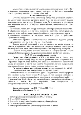 26
Приклад застосування стратегії ювелірними підприємствами: Swarovski –
в прикрасах використовуються штучні кристали, які імітують дорогоцінні
камені, при цьому значно поступаючись їм в ціні.
Стратегія концентрації
Стратегія концентрованого маркетингу передбачає досягнення лідерства
на одному-двох невеликих сегментах ринку (а не на всьому ринку) завдяки
зосередженню на них зусиль. Лідерство може бути досягнуто за допомогою
пристосування товару до специфічних вимог обраного сегменту одним з трьох
способів:
1) виробництво унікального товару саме під вимоги обраного кола споживачів;
2) забезпечення низької ціни за умов, коли ціна є важливою характеристикою
лише для незначної частини споживачів, які формують ринок даного товару;
3) формування специфічного поєднання невисокої ціни та унікальних
характеристик товару.
Перевагою стратегії є формування кола споживачів, відданих даному
товару, оскільки саме під їх потреби він і розроблявся.
Недолік стратегії пов'язаний з тим, що сегмент, на якому концентрує
зусилля підприємство, може не виправдати очікувань (виявитися недостатньо
платоспроможним, або ж унікальна потреба може в майбутньому зникнути).
Приклад застосування стратегії ювелірними підприємствами: випуск
ювелірної зброї, прикрашеної дорогоцінним камінням, для багатих клієнтів.
3.2.3. Методи портфельного аналізу
Стратегічна бізнес-одиниця (СБО) – це незалежна від інших зона
бізнесу, яка охоплює певну сферу діяльності фірми і пов’язана із виробництвом
і продажем окремих видів товарів, має своє коло споживачів і конкурентів,
власне керівництво. В якості СБО можуть розглядатись дочірні підприємства,
асортиментні групи, окремі товари чи послуги підприємства.
Господарський портфель підприємства – це сукупність всіх його СБО.
Основними методами портфельного аналізу виступають:
1) матриця Бостонської консалтингової групи – будується на основі інформації
про відносну частку ринку кожної СБО підприємства відносно найбільшого
конкурента та темпів приросту обсягів виробництва відповідної продукції;
2) матриця Мак Кінсі – будується на основі експертних оцінок привабливості
кожного з ринків, на які розраховані СБО підприємства, та
конкурентоспроможності відповідних СБО.
Базова література: [1, с. 161-197; 2, с. 522-554; 3]
Допоміжна література: [8; 10]
ПИТАННЯ ДЛЯ САМОКОНТРОЛЮ
1. Характеристика основних напрямків SWOT-аналізу.
2. Етапи SWOT-аналізу.
3. Перелічіть основні моделі прийняття стратегічних рішень.
4. Сутність матриці Ансоффа.
5. Характеристика стратегії глибокого проникнення на ринок.
 