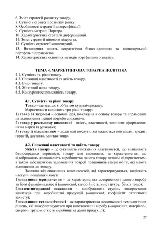 27
6. Зміст стратегії розвитку товару.
7. Сутність стратегії розвитку ринку.
8. Особливості стратегії диверсифікації.
9. Сутність матриці Портера.
10. Характеристика стратегії диференціації.
11. Зміст стратегії цінового лідерства.
12. Сутність стратегії концентрації.
13. Визначення понять «стратегічна бізнес-одиниця» та господарський
портфель підприємства.
14. Характеристика основних методів портфельного аналізу.
ТЕМА 4. МАРКЕТИНГОВА ТОВАРНА ПОЛІТИКА
4.1. Сутність та рівні товару.
4.2. Споживні властивості та якість товару.
4.3. Види товару.
4.4. Життєвий цикл товару.
4.5. Конкурентоспроможність товару.
4.1. Сутність та рівні товару
Товар – це все, що є об’єктом купівлі-продажу.
Маркетологи виділяють три рівні товару:
1) товар за задумом – основна ідея, покладена в основу товару та спрямована
на задоволення певної потреби споживача;
2) товар у реальному виконанні – якість, властивості, зовнішнє оформлення,
назва марки та упаковка;
3) товар із підсиленням – додаткові послуги, які надаються покупцям: кредит,
гарантії, доставка, монтаж тощо.
4.2. Споживні властивості та якість товару
Якість товару – це сукупність споживчих властивостей, що визначають
безпосередньо корисність товару для споживача, та характеристик, що
відображають досконалість виробництва даного товару певним підприємством,
а також забезпечують задоволення потреб працівників сфери обігу, які мають
відношення до товару.
Залежно від споживних властивостей, які характеризуються, виділяють
наступні показники якості:
1) показники призначення – це характеристика довершеності даного виробу
та його функціональності (наприклад, калорійність, вміст цукру, білків тощо);
2) патентно-правові показники – відображають ступінь використання
винаходів при виробництві продукції (наприклад, коефіцієнт патентного
захисту);
3) показники технологічності – це характеристика досконалості технологічних
рішень, які використовуються при виготовленні виробу (наприклад, матеріало-,
енерго- і трудомісткість виробництва даної продукції);
 