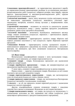 28
4) показники транспортабельності – це характеристика придатності виробу
до перевезення різними транспортними засобами та до відповідних вантажно-
розвантажувальних робіт (наприклад, габаритні розміри, маса виробу, середня
вартість транспортування та вантажно-розвантажувальних робіт, середня
матеріаломісткість упакування тощо);
5) екологічні показники – дають змогу визначити ступінь шкідливого впливу
на навколишнє середовище (наприклад, можливість утилізації таро-
пакувальних матеріалів, кількість оксиду вуглецю у відпрацьованих газах
автомобілів);
6) ергономічні показники – впливають на почуття та самопочуття людини
(наприклад, відповідність смаку і запаху харчових продуктів уподобанням
споживача, рівень шуму при роботі обладнання);
7) естетичні показники – визначають відповідність зовнішнього вигляду
товару смакам споживачів (наприклад, виразність і оригінальність форми,
кольорове оформлення тощо);
8) показники надійності – характеризують здатність товару зберігати свої
корисні споживні властивості у часі (наприклад, термін зберігання харчової
продукції);
9) показники безпеки – характеризують ступінь захищеності людини і
навколишнього природного середовища від впливу небезпечних і шкідливих
факторів, які виникають при його споживанні (наприклад, бактерицидна
чистота виробу).
4.3. Види товару
Визначальною класифікаційною ознакою є мета застосування товару.
Виходячи з цього принципу, усі товари підрозділяються на:
1) споживчі товари – товари, безпосередньо призначені для задоволення
особистих потреб людей;
2) товари виробничого призначення – товари, які використовуються для
продовження виробництва інших товарів.
У свою чергу, споживчі товари класифікуються ще за двома ознаками.
Перша ознака — характер споживання товарів. Відповідно до цієї ознаки
виділяють три категорії споживчих товарів:
1) товари короткострокового користування – товари, що застосовуються
один чи кілька разів (наприклад, газета, сірники, мило);
2) товари тривалого користування – товари, що застосовуються багаторазово
(наприклад, автомобілі, холодильники, телевізори);
3) послуги — це дії, що приносять людині корисний результат і задоволення
(наприклад, послуги перукарні).
Другою класифікаційною ознакою споживчих товарів є поведінка
покупця, його звички в споживанні. Відповідно до цієї ознаки виділяють:
1) товари повсякденного попиту – це товари, що купують не задумуючись і з
мінімальними зусиллями на їхнє порівняння між собою (наприклад, різні
канцелярські приналежності, продукти повсякденного харчування);
 