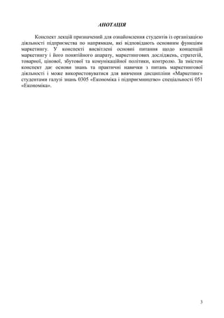 3
АНОТАЦІЯ
Конспект лекцій призначений для ознайомлення студентів із організацією
діяльності підприємства по напрямкам, які відповідають основним функціям
маркетингу. У конспекті висвітлені основні питання щодо концепцій
маркетингу і його понятійного апарату, маркетингових досліджень, стратегій,
товарної, цінової, збутової та комунікаційної політики, контролю. За змістом
конспект дає основи знань та практичні навички з питань маркетингової
діяльності і може використовуватися для вивчення дисципліни «Маркетинг»
студентами галузі знань 0305 «Економіка і підприємництво» спеціальності 051
«Економіка».
 