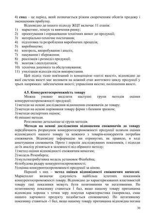 30
4) спад – це період, який позначається різким скороченням обсягів продажу і
зменшенням прибутку.
Відповідно до іншого підходу ЖЦТ включає 11 етапів:
1) маркетинг, пошук та вивчення ринку;
2) проектування і опрацювання технічних вимог до продукції;
3) матеріально-технічне постачання;
4) підготовка та розроблення виробничих процесів;
5) виробництво;
6) контроль, випробування і аналіз;
7) пакування і збереження;
8) реалізація і розподіл продукції;
9) монтаж і експлуатація;
10) технічна допомога та обслуговування;
11) утилізація відходів після використання.
Цей підхід тісно пов'язаний із концепцією «петлі якості», відповідно до
якої система якості має впливати на кожний етап життєвого циклу продукції у
трьох напрямках: забезпечення якості; управління якістю; поліпшення якості.
4.5. Конкурентоспроможність товару
Можна умовно виділити наступні групи методів оцінки
конкурентоспроможності продукції:
1) методи на основі дослідження відношення споживачів до товару;
2) методи на основі порівняння товару фірми з базовим зразком;
3) методи експертних оцінок;
4) змішані методи.
Розглянемо детальніше ці групи методів.
Методи на основі дослідження відношення споживачів до товару
передбачають розрахунок конкурентоспроможності продукції шляхом оцінки
відповідності нашого товару та кожного з товарів-конкурентів потребам
споживачів. Відповідну інформацію ми отримуємо, як правило, в ході
анкетування споживачів. Проте і перелік досліджуваних показників, і підходи
до їх аналізу різняться в залежності від обраного методу:
1) метод оцінки відповідності споживчим вимогам;
2) модель Розенберга;
3) мультиатрибутивна модель установок Фішбейна;
4) побудова радару конкурентоспроможності;
5) оцінка конкурентоспроможності продукції за ціною.
Перший з них – метод оцінки відповідності споживчим вимогам.
Маркетолог визначає сукупність найбільш істотних показників
конкурентоспроможності товару. Відповідно до характеризованих властивостей
товару такі показники можуть бути позитивними чи негативними. По
позитивному показнику ставиться 1 бал, якщо нашому товару притаманна
відповідна хороша з точки зору покупця характеристика (наприклад, смак
нашого харчового продукту подобається споживачам). По негативному
показнику ставиться -1 бал, якщо нашому товару притаманна відповідна погана
 