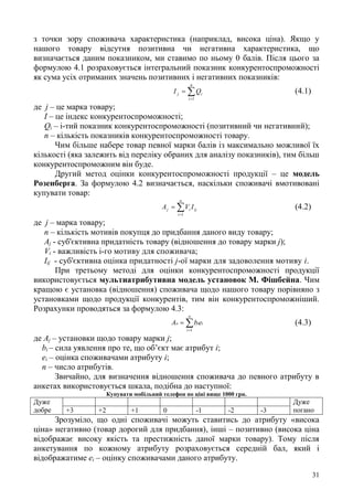 31
з точки зору споживача характеристика (наприклад, висока ціна). Якщо у
нашого товару відсутня позитивна чи негативна характеристика, що
визначається даним показником, ми ставимо по ньому 0 балів. Після цього за
формулою 4.1 розраховується інтегральний показник конкурентоспроможності
як сума усіх отриманих значень позитивних і негативних показників:


n
i
ij QI
1
(4.1)
де j – це марка товару;
І – це індекс конкурентоспроможності;
Qi – і-тий показник конкурентоспроможності (позитивний чи негативний);
п – кількість показників конкурентоспроможності товару.
Чим більше набере товар певної марки балів із максимально можливої їх
кількості (яка залежить від переліку обраних для аналізу показників), тим більш
конкурентоспроможним він буде.
Другий метод оцінки конкурентоспроможності продукції – це модель
Розенберга. За формулою 4.2 визначається, наскільки споживачі вмотивовані
купувати товар:


n
i
ijij IVA
1
(4.2)
де j – марка товару;
п – кількість мотивів покупця до придбання даного виду товару;
Aj - суб'єктивна придатність товару (відношення до товару марки j);
Vi - важливість і-го мотиву для споживача;
Iij - суб'єктивна оцінка придатності j-ої марки для задоволення мотиву і.
При третьому методі для оцінки конкурентоспроможності продукції
використовується мультиатрибутивна модель установок М. Фішбейна. Чим
кращою є установка (відношення) споживача щодо нашого товару порівняно з
установками щодо продукції конкурентів, тим він конкурентоспроможніший.
Розрахунки проводяться за формулою 4.3:


n
i
iio ebA
1
(4.3)
де Аj – установки щодо товару марки j;
bі – сила уявлення про те, що об’єкт має атрибут і;
еі – оцінка споживачами атрибуту і;
n – число атрибутів.
Звичайно, для визначення відношення споживача до певного атрибуту в
анкетах використовується шкала, подібна до наступної:
Купувати мобільний телефон по ціні вище 1000 грн.
Дуже
добре
Дуже
погано+3 +2 +1 0 -1 -2 -3
Зрозуміло, що одні споживачі можуть ставитись до атрибуту «висока
ціна» негативно (товар дорогий для придбання), інші – позитивно (висока ціна
відображає високу якість та престижність даної марки товару). Тому після
анкетування по кожному атрибуту розраховується середній бал, який і
відображатиме еі – оцінку споживачами даного атрибуту.
 
