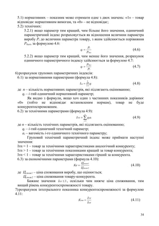 34
5.1) нормативних – показник може отримати одне з двох значень: «1» – товар
відповідає нормативним вимогам, та «0» – не відповідає;
5.2) технічних:
5.2.1) якщо параметр тим кращий, чим більше його значення, одиничний
параметричний індекс розраховується як відношення величини параметра
виробу Рі до величини параметра товару, з яким здійснюється порівняння
Рбазі, за формулою 4.6:
баз
i
i
P
P
q  (4.6)
5.2.2) якщо параметр тим кращий, чим менше його значення, розрахунок
одиничного параметричного індексу здійснюється за формулою 4.7:
i
баз
i
P
P
q  (4.7)
6) розрахунок групових параметричних індексів:
6.1) за нормативними параметрами (формула 4.8):
i
п
і
нп qПІ
1
 (4.8)
де п – кількість нормативних параметрів, які підлягають оцінюванню;
qi – і-тий одиничний нормативний параметр;
Як видно з формули, якщо хоч один з частинних показників дорівнює
«0» (тобто не відповідає встановленим нормам), товар не буде
конкурентоспроможним.
6.2) за технічними параметрами (формула 4.9):


n
i
iiТП aqI
1
(4.9)
де п – кількість технічних параметрів, які підлягають оцінюванню;
qi – і-тий одиничний технічний параметр;
аі – вагомість і-го одиничного технічного параметру;
Груповий технічний параметричний індекс може приймати наступні
значення:
Ітп = 1 – товар за технічними характеристиками аналогічний конкуренту;
Ітп > 1 – товар за технічними показниками кращий за товар конкурента;
Ітп < 1 – товар за технічними характеристиками гірший за конкурента.
6.3) за економічними параметрами (формула 4.10):
2
1
спож
спож
Ц
Ц
Ке  (4.10)
де Цспож1 – ціна споживання виробу, що оцінюється;
Цспож2 – ціна споживання товару-конкурента.
Бажане значення 1EПI , оскільки чим нижче ціна споживання, тим
вищий рівень конкурентоспроможності товару.
7) розрахунок інтегрального показника конкурентоспроможності за формулою
4.11:
ЕП
ТП
інт
І
І
К  (4.11)
 