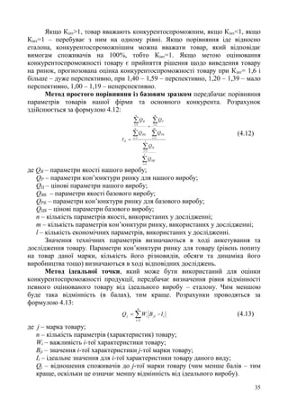35
Якщо Кінт>1, товар вважають конкурентоспроможним, якщо Кінт<1, якщо
Кінт=1 – перебуває з ним на одному рівні. Якщо порівняння іде відносно
еталона, конкурентоспроможнішим можна вважати товар, який відповідає
вимогам споживачів на 100%, тобто Кінт=1. Якщо метою оцінювання
конкурентоспроможності товару є прийняття рішення щодо виведення товару
на ринок, прогнозована оцінка конкурентоспроможності товару при Кінт= 1,6 і
більше – дуже перспективно, при 1,40 – 1,59 – перспективно, 1,20 – 1,39 – мало
перспективно, 1,00 – 1,19 – неперспективно.
Метод простого порівняння із базовим зразком передбачає порівняння
параметрів товарів нашої фірми та основного конкурента. Розрахунок
здійснюється за формулою 4.12:














l
i
ЦБ
l
i
Ц
m
i
РБ
m
i
Р
n
i
ЯБ
n
i
Я
К
Q
Q
Q
Q
Q
Q
I
1
1
1
1
1
1
(4.12)
де QЯ – параметри якості нашого виробу;
QР – параметри кон’юнктури ринку для нашого виробу;
QЦ – цінові параметри нашого виробу;
QЯБ – параметри якості базового виробу;
QРБ – параметри кон’юнктури ринку для базового виробу;
QЦБ – цінові параметри базового виробу;
n – кількість параметрів якості, використаних у дослідженні;
m – кількість параметрів кон’юнктури ринку, використаних у дослідженні;
l – кількість економічних параметрів, використаних у дослідженні.
Значення технічних параметрів визначаються в ході анкетування та
дослідження товару. Параметри кон’юнктури ринку для товару (рівень попиту
на товар даної марки, кількість його різновидів, обсяги та динаміка його
виробництва тощо) визначаються в ході відповідних досліджень.
Метод ідеальної точки, який може бути використаний для оцінки
конкурентоспроможності продукції, передбачає визначення рівня відмінності
певного оцінюваного товару від ідеального виробу – еталону. Чим меншою
буде така відмінність (в балах), тим краще. Розрахунки проводяться за
формулою 4.13:
i
n
i
jiij IBWQ 

1
(4.13)
де j – марка товару;
п – кількість параметрів (характеристик) товару;
Wi – важливість і-тої характеристики товару;
Bji – значення і-тої характеристики j-тої марки товару;
Ii – ідеальне значення для і-тої характеристики товару даного виду;
Qj – відношення споживачів до j-тої марки товару (чим менше балів – тим
краще, оскільки це означає меншу відмінність від ідеального виробу).
 