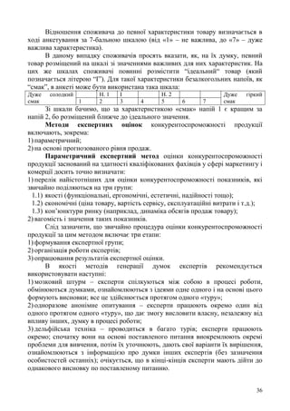 36
Відношення споживача до певної характеристики товару визначається в
ході анкетування за 7-бальною шкалою (від «1» – не важлива, до «7» – дуже
важлива характеристика).
В даному випадку споживачів просять вказати, як, на їх думку, певний
товар розміщений на шкалі зі значеннями важливих для них характеристик. На
цих же шкалах споживачі повинні розмістити “ідеальний“ товар (який
позначається літерою “І”). Для такої характеристики безалкогольних напоїв, як
“смак”, в анкеті може бути використана така шкала:
Дуже солодкий
смак
Н. 1 І Н. 2 Дуже гіркий
смак1 2 3 4 5 6 7
Зі шкали бачимо, що за характеристикою «смак» напій 1 є кращим за
напій 2, бо розміщений ближче до ідеального значення.
Методи експертних оцінок конкурентоспроможності продукції
включають, зокрема:
1) параметричний;
2) на основі прогнозованого рівня продаж.
Параметричний експертний метод оцінки конкурентоспроможності
продукції заснований на здатності кваліфікованих фахівців у сфері маркетингу і
комерції досить точно визначати:
1) перелік найістотніших для оцінки конкурентоспроможності показників, які
звичайно поділяються на три групи:
1.1) якості (функціональні, ергономічні, естетичні, надійності тощо);
1.2) економічні (ціна товару, вартість сервісу, експлуатаційні витрати і т.д.);
1.3) кон’юнктури ринку (наприклад, динаміка обсягів продаж товару);
2) вагомість і значення таких показників.
Слід зазначити, що звичайно процедура оцінки конкурентоспроможності
продукції за цим методом включає три етапи:
1) формування експертної групи;
2) організація роботи експертів;
3) опрацювання результатів експертної оцінки.
В якості методів генерації думок експертів рекомендується
використовувати наступні:
1) мозковий штурм – експерти спілкуються між собою в процесі роботи,
обмінюються думками, ознайомлюються з ідеями одне одного і на основі цього
формують висновки; все це здійснюється протягом одного «туру»;
2) одноразове анонімне опитування – експерти працюють окремо один від
одного протягом одного «туру», що дає змогу висловити власну, незалежну від
впливу інших, думку в процесі роботи;
3) дельфійська техніка – проводиться в багато турів; експерти працюють
окремо; спочатку вони на основі поставленого питання виокремлюють окремі
проблеми для вивчення, потім їх уточнюють, дають свої варіанти їх вирішення,
ознайомлюються з інформацією про думки інших експертів (без зазначення
особистостей останніх); очікується, що в кінці-кінців експерти мають дійти до
однакового висновку по поставленому питанню.
 