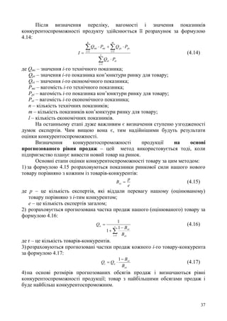 37
Після визначення переліку, вагомості і значення показників
конкурентоспроможності продукту здійснюється її розрахунок за формулою
4.14:






 l
i
eiei
m
i
pipimi
g
i
mi
PQ
PQPQ
I
1
11
(4.14)
де Qті – значення і-го технічного показника;
Qрі – значення і-го показника кон’юнктури ринку для товару;
Qеі – значення і-го економічного показника;
Pті – вагомість і-го технічного показника;
Pрі – вагомість і-го показника кон’юнктури ринку для товару;
Pеі – вагомість і-го економічного показника;
n – кількість технічних показників;
m – кількість показників кон’юнктури ринку для товару;
l – кількість економічних показників.
На останньому етапі дуже важливим є визначення ступеню узгодженості
думок експертів. Чим вищою вона є, тим надійнішими будуть результати
оцінки конкурентоспроможності.
Визначення конкурентоспроможності продукції на основі
прогнозованого рівня продаж – цей метод використовується тоді, коли
підприємство планує вивести новий товар на ринок.
Основні етапи оцінки конкурентоспроможності товару за цим методом:
1) за формулою 4.15 розраховуються показники ринкової сили нашого нового
товару порівняно з кожним із товарів-конкурентів:
e
p
Boi  (4.15)
де p – це кількість експертів, які віддали перевагу нашому (оцінюваному)
товару порівняно з і-тим конкурентом;
е – це кількість експертів загалом;
2) розраховується прогнозована частка продаж нашого (оцінюваного) товару за
формулою 4.16:



 r
i oi
oi
o
B
B
Q
1
1
1
1
(4.16)
де r – це кількість товарів-конкурентів.
3) розраховуються прогнозовані частки продаж кожного і-го товару-конкурента
за формулою 4.17:
oi
oi
oi
B
B
QQ


1
(4.17)
4) на основі розмірів прогнозованих обсягів продаж і визначаються рівні
конкурентоспроможності продукції; товар з найбільшими обсягами продаж і
буде найбільш конкурентоспроможним.
 