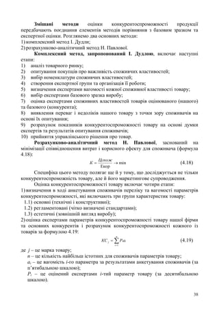 38
Змішані методи оцінки конкурентоспроможності продукції
передбачають поєднання елементів методів порівняння з базовим зразком та
експертної оцінки. Розглянемо два основних методи:
1) комплексний метод І. Дудли;
2) розрахунково-аналітичний метод Н. Павлової.
Комплексний метод, запропонований І. Дудлою, включає наступні
етапи:
1) аналіз товарного ринку;
2) опитування покупців про важливість споживчих властивостей;
3) вибір номенклатури споживчих властивостей;
4) створення експертної групи та організація її роботи;
5) визначення експертами вагомості кожної споживної властивості товару;
6) вибір експертами базового зразка виробу;
7) оцінка експертами споживних властивостей товарів оцінюваного (нашого)
та базового (конкурента);
8) виявлення переваг і недоліків нашого товару з точки зору споживачів на
основі їх опитування;
9) розрахунок показників конкурентоспроможності товару на основі думки
експертів та результатів опитування споживачів;
10) прийняття управлінського рішення про товар.
Розрахунково-аналітичний метод Н. Павлової, заснований на
мінімізації співвідношення витрат і корисного ефекту для споживача (формула
4.18):
min
Екор

Цспож
К (4.18)
Специфіка цього методу полягає ще й у тому, що досліджується не тільки
конкурентоспроможність товару, але й його маркетингове супроводження.
Оцінка конкурентоспроможності товару включає чотири етапи:
1) визначення в ході анкетування споживачів переліку та вагомості параметрів
конкурентоспроможності, які включають три групи характеристик товару:
1.1) основні (технічні і конструктивні);
1.2) регламентовані (чітко визначені стандартами);
1.3) естетичні (зовнішній вигляд виробу);
2) оцінка експертами параметрів конкурентоспроможності товару нашої фірми
та основних конкурентів і розрахунок конкурентоспроможності кожного із
товарів за формулою 4.19:


n
i
iij aPКС
1
(4.19)
де j – це марка товару;
п – це кількість найбільш істотних для споживачів параметрів товару;
аі – це вагомість і-го параметра за результатами анкетування споживачів (за
п’ятибальною шкалою);
Рі – це оцінений експертами і-тий параметр товару (за десятибальною
шкалою).
 