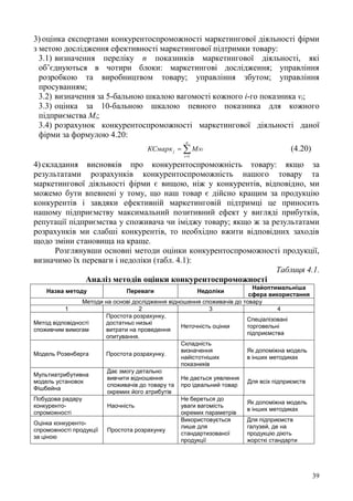 39
3) оцінка експертами конкурентоспроможності маркетингової діяльності фірми
з метою дослідження ефективності маркетингової підтримки товару:
3.1) визначення переліку п показників маркетингової діяльності, які
об’єднуються в чотири блоки: маркетингові дослідження; управління
розробкою та виробництвом товару; управління збутом; управління
просуванням;
3.2) визначення за 5-бальною шкалою вагомості кожного і-го показника vі;
3.3) оцінка за 10-бальною шкалою певного показника для кожного
підприємства Mi;
3.4) розрахунок конкурентоспроможності маркетингової діяльності даної
фірми за формулою 4.20:


n
i
iij vMКСмарк
1
(4.20)
4) складання висновків про конкурентоспроможність товару: якщо за
результатами розрахунків конкурентоспроможність нашого товару та
маркетингової діяльності фірми є вищою, ніж у конкурентів, відповідно, ми
можемо бути впевнені у тому, що наш товар є дійсно кращим за продукцію
конкурентів і завдяки ефективній маркетинговій підтримці це приносить
нашому підприємству максимальний позитивний ефект у вигляді прибутків,
репутації підприємства у споживача чи іміджу товару; якщо ж за результатами
розрахунків ми слабші конкурентів, то необхідно вжити відповідних заходів
щодо зміни становища на краще.
Розглянувши основні методи оцінки конкурентоспроможності продукції,
визначимо їх переваги і недоліки (табл. 4.1):
Таблиця 4.1.
Аналіз методів оцінки конкурентоспроможності
Назва методу Переваги Недоліки
Найоптимальніша
сфера використання
Методи на основі дослідження відношення споживачів до товару
1 2 3 4
Метод відповідності
споживчим вимогам
Простота розрахунку,
достатньо низькі
витрати на проведення
опитування.
Неточність оцінки
Спеціалізовані
торговельні
підприємства
Модель Розенберга Простота розрахунку.
Складність
визначення
найістотніших
показників
Як допоміжна модель
в інших методиках
Мультиатрибутивна
модель установок
Фішбейна
Дає змогу детально
вивчити відношення
споживачів до товару та
окремих його атрибутів
Не дається уявлення
про ідеальний товар
Для всіх підприємств
Побудова радару
конкуренто-
спроможності
Наочність
Не береться до
уваги вагомість
окремих параметрів
Як допоміжна модель
в інших методиках
Оцінка конкуренто-
спроможності продукції
за ціною
Простота розрахунку
Використовується
лише для
стандартизованої
продукції
Для підприємств
галузей, де на
продукцію діють
жорсткі стандарти
 
