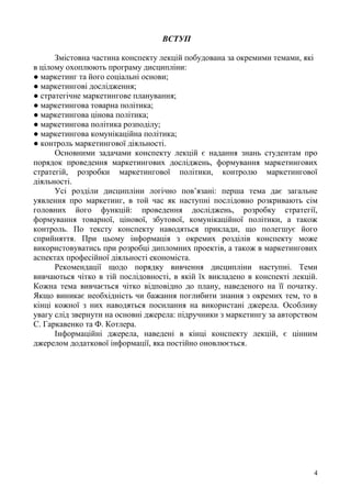 4
ВСТУП
Змістовна частина конспекту лекцій побудована за окремими темами, які
в цілому охоплюють програму дисципліни:
● маркетинг та його соціальні основи;
● маркетингові дослідження;
● стратегічне маркетингове планування;
● маркетингова товарна політика;
● маркетингова цінова політика;
● маркетингова політика розподілу;
● маркетингова комунікаційна політика;
● контроль маркетингової діяльності.
Основними задачами конспекту лекцій є надання знань студентам про
порядок проведення маркетингових досліджень, формування маркетингових
стратегій, розробки маркетингової політики, контролю маркетингової
діяльності.
Усі розділи дисципліни логічно пов’язані: перша тема дає загальне
уявлення про маркетинг, в той час як наступні послідовно розкривають сім
головних його функцій: проведення досліджень, розробку стратегії,
формування товарної, цінової, збутової, комунікаційної політики, а також
контроль. По тексту конспекту наводяться приклади, що полегшує його
сприйняття. При цьому інформація з окремих розділів конспекту може
використовуватись при розробці дипломних проектів, а також в маркетингових
аспектах професійної діяльності економіста.
Рекомендації щодо порядку вивчення дисципліни наступні. Теми
вивчаються чітко в тій послідовності, в якій їх викладено в конспекті лекцій.
Кожна тема вивчається чітко відповідно до плану, наведеного на її початку.
Якщо виникає необхідність чи бажання поглибити знання з окремих тем, то в
кінці кожної з них наводяться посилання на використані джерела. Особливу
увагу слід звернути на основні джерела: підручники з маркетингу за авторством
С. Гаркавенко та Ф. Котлера.
Інформаційні джерела, наведені в кінці конспекту лекцій, є цінним
джерелом додаткової інформації, яка постійно оновлюється.
 