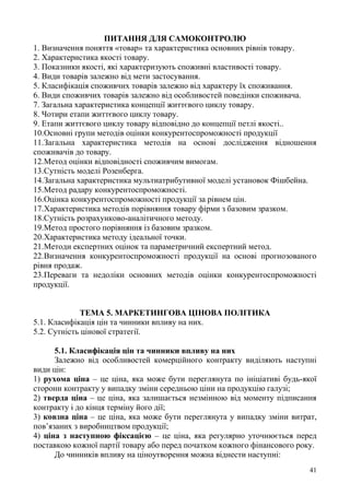 41
ПИТАННЯ ДЛЯ САМОКОНТРОЛЮ
1. Визначення поняття «товар» та характеристика основних рівнів товару.
2. Характеристика якості товару.
3. Показники якості, які характеризують споживні властивості товару.
4. Види товарів залежно від мети застосування.
5. Класифікація споживчих товарів залежно від характеру їх споживання.
6. Види споживчих товарів залежно від особливостей поведінки споживача.
7. Загальна характеристика концепції життєвого циклу товару.
8. Чотири етапи життєвого циклу товару.
9. Етапи життєвого циклу товару відповідно до концепції петлі якості..
10.Основні групи методів оцінки конкурентоспроможності продукції
11.Загальна характеристика методів на основі дослідження відношення
споживачів до товару.
12.Метод оцінки відповідності споживчим вимогам.
13.Сутність моделі Розенберга.
14.Загальна характеристика мультиатрибутивної моделі установок Фішбейна.
15.Метод радару конкурентоспроможності.
16.Оцінка конкурентоспроможності продукції за рівнем цін.
17.Характеристика методів порівняння товару фірми з базовим зразком.
18.Сутність розрахунково-аналітичного методу.
19.Метод простого порівняння із базовим зразком.
20.Характеристика методу ідеальної точки.
21.Методи експертних оцінок та параметричний експертний метод.
22.Визначення конкурентоспроможності продукції на основі прогнозованого
рівня продаж.
23.Переваги та недоліки основних методів оцінки конкурентоспроможності
продукції.
ТЕМА 5. МАРКЕТИНГОВА ЦІНОВА ПОЛІТИКА
5.1. Класифікація цін та чинники впливу на них.
5.2. Сутність цінової стратегії.
5.1. Класифікація цін та чинники впливу на них
Залежно від особливостей комерційного контракту виділяють наступні
види цін:
1) рухома ціна – це ціна, яка може бути переглянута по ініціативі будь-якої
сторони контракту у випадку зміни середньою ціни на продукцію галузі;
2) тверда ціна – це ціна, яка залишається незмінною від моменту підписання
контракту і до кінця терміну його дії;
3) ковзна ціна – це ціна, яка може бути переглянута у випадку зміни витрат,
пов’язаних з виробництвом продукції;
4) ціна з наступною фіксацією – це ціна, яка регулярно уточнюється перед
поставкою кожної партії товару або перед початком кожного фінансового року.
До чинників впливу на ціноутворення можна віднести наступні:
 