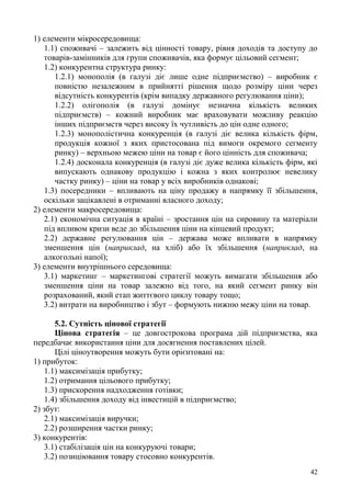 42
1) елементи мікросередовища:
1.1) споживачі – залежить від цінності товару, рівня доходів та доступу до
товарів-замінників для групи споживачів, яка формує цільовий сегмент;
1.2) конкурентна структура ринку:
1.2.1) монополія (в галузі діє лише одне підприємство) – виробник є
повністю незалежним в прийнятті рішення щодо розміру ціни через
відсутність конкурентів (крім випадку державного регулювання ціни);
1.2.2) олігополія (в галузі домінує незначна кількість великих
підприємств) – кожний виробник має враховувати можливу реакцію
інших підприємств через високу їх чутливість до цін одне одного;
1.2.3) монополістична конкуренція (в галузі діє велика кількість фірм,
продукція кожної з яких пристосована під вимоги окремого сегменту
ринку) – верхньою межею ціни на товар є його цінність для споживача;
1.2.4) досконала конкуренція (в галузі діє дуже велика кількість фірм, які
випускають однакову продукцію і кожна з яких контролює невелику
частку ринку) – ціни на товар у всіх виробників однакові;
1.3) посередники – впливають на ціну продажу в напрямку її збільшення,
оскільки зацікавлені в отриманні власного доходу;
2) елементи макросередовища:
2.1) економічна ситуація в країні – зростання цін на сировину та матеріали
під впливом кризи веде до збільшення ціни на кінцевий продукт;
2.2) державне регулювання цін – держава може впливати в напрямку
зменшення цін (наприклад, на хліб) або їх збільшення (наприклад, на
алкогольні напої);
3) елементи внутрішнього середовища:
3.1) маркетинг – маркетингові стратегії можуть вимагати збільшення або
зменшення ціни на товар залежно від того, на який сегмент ринку він
розрахований, який етап життєвого циклу товару тощо;
3.2) витрати на виробництво і збут – формують нижню межу ціни на товар.
5.2. Сутність цінової стратегії
Цінова стратегія – це довгострокова програма дій підприємства, яка
передбачає використання ціни для досягнення поставлених цілей.
Цілі ціноутворення можуть бути орієнтовані на:
1) прибуток:
1.1) максимізація прибутку;
1.2) отримання цільового прибутку;
1.3) прискорення надходження готівки;
1.4) збільшення доходу від інвестицій в підприємство;
2) збут:
2.1) максимізація виручки;
2.2) розширення частки ринку;
3) конкурентів:
3.1) стабілізація цін на конкуруючі товари;
3.2) позиціювання товару стосовно конкурентів.
 