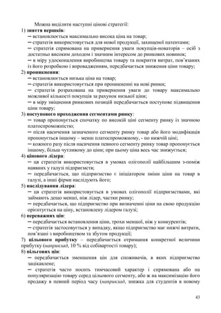 43
Можна виділити наступні цінові стратегії:
1) зняття вершків:
─ встановлюється максимально висока ціна на товар;
─ стратегія використовується для нової продукції, захищеної патентами;
─ стратегія спрямована на привернення уваги покупців-новаторів – осіб з
достатньо високим доходом і значним інтересом до ринкових новинок;
─ в міру удосконалення виробництва товару та покриття витрат, пов’язаних
із його розробкою і впровадженням, передбачається зниження ціни товару;
2) проникнення:
─ встановлюється низька ціна на товар;
─ стратегія використовується при проникненні на нові ринки;
─ стратегія розрахована на привернення уваги до товару максимально
можливої кількості покупців за рахунок низької ціни;
─ в міру зміцнення ринкових позицій передбачається поступове підвищення
ціни товару;
3) поступового проходження сегментами ринку:
─ товар пропонується спочатку по високій ціні сегменту ринку із значною
платоспроможністю;
─ після насичення зазначеного сегменту ринку товар або його модифікація
пропонується іншому – менш платоспроможному, - по нижчій ціні;
─ кожного разу після насичення певного сегменту ринку товар пропонується
іншому, більш чутливому до ціни; при цьому ціна весь час знижується;
4) цінового лідера:
─ ця стратегія використовується в умовах олігополії найбільшим з-поміж
наявних у галузі підприємств;
─ передбачається, що підприємство є ініціатором зміни ціни на товар в
галузі, а інші фірми наслідують його;
5) наслідування лідера:
─ ця стратегія використовується в умовах олігополії підприємствами, які
займають дещо менші, ніж лідер, частки ринку;
─ передбачається, що підприємство при визначенні ціни на свою продукцію
орієнтується на ціну, встановлену лідером галузі;
6) переважних цін:
─ передбачається встановлення ціни, трохи меншої, ніж у конкурентів;
─ стратегія застосовується у випадку, якщо підприємство має нижчі витрати,
пов’язані з виробництвом та збутом продукції;
7) цільового прибутку – передбачається отримання конкретної величини
прибутку (наприклад, 10 % від собівартості товару);
8) пільгових цін:
─ передбачається зменшення цін для споживачів, в яких підприємство
зацікавлене;
─ стратегія часто носить тимчасовий характер і спрямована або на
популяризацію товару серед цільового сегменту, або ж на максимізацію його
продажу в певний період часу (наприклад, знижка для студентів в новому
 