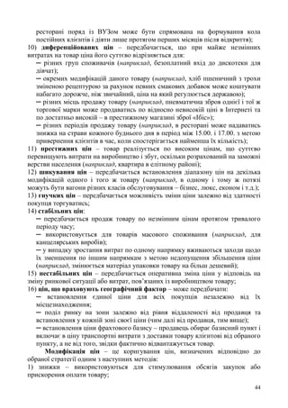 44
ресторані поряд із ВУЗом може бути спрямована на формування кола
постійних клієнтів і діяти лише протягом перших місяців після відкриття);
10) диференційованих цін – передбачається, що при майже незмінних
витратах на товар ціна його суттєво відрізняється для:
─ різних груп споживачів (наприклад, безоплатний вхід до дискотеки для
дівчат);
─ окремих модифікацій даного товару (наприклад, хліб пшеничний з трохи
зміненою рецептурою за рахунок певних смакових добавок може коштувати
набагато дорожче, ніж звичайний, ціна на який регулюється державою);
─ різних місць продажу товару (наприклад, пневматична зброя однієї і тої ж
торгової марки може продаватись по відносно невисокій ціні в Інтернеті та
по достатньо високій – в престижному магазині зброї «Ібіс»);
─ різних періодів продажу товару (наприклад, в ресторані може надаватись
знижка на страви кожного буднього дня в період між 15.00. і 17.00. з метою
привернення клієнтів в час, коли спостерігається найменша їх кількість);
11) престижних цін – товар реалізується по високим цінам, що суттєво
перевищують витрати на виробництво і збут, оскільки розрахований на заможні
верстви населення (наприклад, квартира в елітному районі);
12) шикування цін – передбачається встановлення діапазону цін на декілька
модифікацій одного і того ж товару (наприклад, в одному і тому ж потязі
можуть бути вагони різних класів обслуговування – бізнес, люкс, економ і т.д.);
13) гнучких цін – передбачається можливість зміни ціни залежно від здатності
покупця торгуватись;
14) стабільних цін:
─ передбачається продаж товару по незмінним цінам протягом тривалого
періоду часу;
─ використовується для товарів масового споживання (наприклад, для
канцелярських виробів);
─ у випадку зростання витрат по одному напрямку вживаються заходи щодо
їх зменшення по іншим напрямкам з метою недопущення збільшення ціни
(наприклад, змінюється матеріал упаковки товару на більш дешевий);
15) нестабільних цін – передбачається оперативна зміна ціни у відповідь на
зміну ринкової ситуації або витрат, пов’язаних із виробництвом товару;
16) цін, що враховують географічний фактор – може передбачати:
─ встановлення єдиної ціни для всіх покупців незалежно від їх
місцезнаходження;
─ поділ ринку на зони залежно від рівня віддаленості від продавця та
встановлення у кожній зоні своєї ціни (чим далі від продавця, тим вище);
─ встановлення ціни фрахтового базису – продавець обирає базисний пункт і
включає в ціну транспортні витрати з доставки товару клієнтові від обраного
пункту, а не від того, звідки фактично відвантажується товар.
Модифікація цін – це коригування цін, визначених відповідно до
обраної стратегії одним з наступних методів:
1) знижки – використовуються для стимулювання обсягів закупок або
прискорення оплати товару;
 