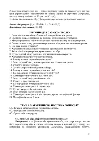 45
2) політика неокрулених цін – сприяє продажу товару за рахунок того, що такі
ціни сприймаються споживачами як значно менші за округлені (наприклад,
продаж товару за ціною не 50 грн., а 49,5 грн);
3) цінове стимулювання збуту (наприклад, організація розпродажу товарів).
Базова література: [1, с. 276-360; 2, с. 289-326; 3]
Допоміжна література: [8; 10].
ПИТАННЯ ДЛЯ САМОКОНТРОЛЮ
1. Види цін залежно від особливостей комерційного контракту.
2. Елементи мікросередовища як чинники впливу на ціноутворення.
3. Макросередовище та його елементи як чинники впливу на ціноутворення.
4. Вплив елементів внутрішнього середовища підприємства на ціноутворення.
5. Що таке цінова стратегія?
6. Характеристика цілей ціноутворення, орієнтованих на прибуток.
7. Зміст цілей ціноутворення, орієнтованих на збут.
8. Сутність цілей ціноутворення, орієнтованих на конкурентів.
9. Характеристика стратегії зняття вершків.
10. В чому полягає стратегія проникнення?
11. Зміст стратегії поступового проходження сегментами ринку.
12. Стратегія цінового лідера.
13. Сутність стратегії наслідування лідера.
14. В чому полягає стратегія переважних цін?
15. Що передбачає стратегія цільового прибутку?
16. Характеристика стратегії пільгових цін.
17. Зміст стратегії диференційованих цін.
18. Стратегія престижних цін.
19. Що передбачає стратегія шикування цін?
20. Характеристика стратегії гнучких цін.
21. Сутність стратегії стабільних цін.
22. Зміст стратегії нестабільних цін.
23. Характеристика стратегії цін, що враховують географічний фактор.
24. Модифікація цін та її види.
ТЕМА 6. МАРКЕТИНГОВА ПОЛІТИКА РОЗПОДІЛУ
6.1. Загальна характеристика політики розподілу.
6.2. Формування каналів розподілу.
6.3. Організація товароруху.
6.1. Загальна характеристика політики розподілу
Посередник – це фізична або юридична особа, яка купує товар з метою
його перепродажу або ж сприяє продажу товару в процесі руху товару від
виробника до кінцевого споживача. Наприклад, посередниками можуть
 