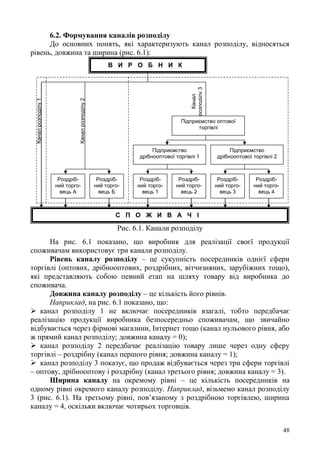 48
6.2. Формування каналів розподілу
До основних понять, які характеризують канал розподілу, відносяться
рівень, довжина та ширина (рис. 6.1):
Рис. 6.1. Канали розподілу
На рис. 6.1 показано, що виробник для реалізації своєї продукції
споживачам використовує три канали розподілу.
Рівень каналу розподілу – це сукупність посередників однієї сфери
торгівлі (оптових, дрібнооптових, роздрібних, вітчизняних, зарубіжних тощо),
які представляють собою певний етап на шляху товару від виробника до
споживача.
Довжина каналу розподілу – це кількість його рівнів.
Наприклад, на рис. 6.1 показано, що:
 канал розподілу 1 не включає посередників взагалі, тобто передбачає
реалізацію продукції виробника безпосередньо споживачам, що звичайно
відбувається через фірмові магазини, Інтернет тощо (канал нульового рівня, або
ж прямий канал розподілу; довжина каналу = 0);
 канал розподілу 2 передбачає реалізацію товару лише через одну сферу
торгівлі – роздрібну (канал першого рівня; довжина каналу = 1);
 канал розподілу 3 показує, що продаж відбувається через три сфери торгівлі
– оптову, дрібнооптову і роздрібну (канал третього рівня; довжина каналу = 3).
Ширина каналу на окремому рівні – це кількість посередників на
одному рівні окремого каналу розподілу. Наприклад, візьмемо канал розподілу
3 (рис. 6.1). На третьому рівні, пов’язаному з роздрібною торгівлею, ширина
каналу = 4, оскільки включає чотирьох торговців.
В И Р О Б Н И К
Підприємство оптової
торгівлі
Роздріб-
ний торго-
вець А
Роздріб-
ний торго-
вець Б
С П О Ж И В А Ч І
Підприємство
дрібнооптової торгівлі 1
Роздріб-
ний торго-
вець 1
Роздріб-
ний торго-
вець 2
Підприємство
дрібнооптової торгівлі 2
Роздріб-
ний торго-
вець 3
Роздріб-
ний торго-
вець 4Канал
розподілу3
Каналрозподілу2
Каналрозподілу1
 