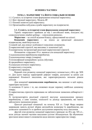 5
ОСНОВНА ЧАСТИНА
ТЕМА 1. МАРКЕТИНГ ТА ЙОГО СОЦІАЛЬНІ ОСНОВИ
1.1. Сутність та історичні етапи формування концепції маркетингу.
1.2. Цілі і функції маркетингу. Модель 4Р.
1.3. Основні поняття (ідеї) маркетингу.
1.4. Організаційна побудова служби маркетингу на підприємстві.
1.1. Сутність та історичні етапи формування концепції маркетингу
Термін «маркетинг» прийшов до нас з англійської мови, походить від
словосполучення «market getting» – «оволодіння ринком».
Маркетинг – це спосіб ведення бізнесу, сфокусований на клієнті.
Концепція маркетингу – це підхід до організації діяльності
підприємства, який базується на:
1) певній ідеї, яка описує особливості поведінки споживачів;
2) маркетинговій стратегії, яка випливає із зазначеної ідеї;
3) конкретному інструментарії реалізації маркетингової стратегії.
Починаючи з середини 19 ст. виникло сім концепцій маркетингу:
1) вдосконалення виробництва (виробнича);
2) вдосконалення товару (товарна);
3) інтенсифікації комерційних зусиль (збутова);
4) традиційного маркетингу;
5) соціально-етичного маркетингу;
6) маркетингу стосунків;
7) маркетингу вражень.
Перший етап розвитку концепції маркетингу починається у 60-х рр. ХІХ
ст. Для цього періоду характерний дефіцит товарів, доступних за ціною для
переважної більшості населення, яке характеризувалось низьким рівнем
доходів.
Для концепції вдосконалення виробництва, яка виникає в цей період,
характерне наступне:
1) основною її ідеєю є те, що споживач віддає перевагу найбільш дешевому
товару;
2) маркетингова стратегія спрямована на забезпечення зниження собівартості і
ціни;
3) інструментарієм реалізації стратегії виступає вдосконалення процесу
виробництва, а саме техніки, технології та досвіду працівників, які мають
забезпечити зменшення витрат.
Приклад реалізації концепції: на початку ХХ ст. Генрі Форд вперше
запровадив замість ручної зборки автомобілів конвеєрне їх виробництво, що
дозволило здешевити їх та зробити доступними широкому колу населення.
Другий етап розвитку концепції маркетингу припадає на 20-х рр. ХХ ст.,
коли доходи значної частини населення суттєво збільшуються. Це обумовлює
зростання вимогливості споживачів щодо якісних характеристик товару.
 