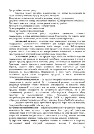 50
2) стратегія охоплення ринку.
Виробник товару звичайно відмовляється від послуг посередників та
надає перевагу прямому збуту у наступних випадках:
1) фірма достатньо велика, але обсяги продажу товару є незначними;
2) цільові споживачі товару знаходяться недалеко від підприємства-виробника;
3) цільові споживачі товару сконцентровані в одному регіоні;
4) товар є вузькоспеціалізованим (специфічним);
5) товар виробляється на замовлення;
6) ціна на товар постійно змінюється.
Стратегія охоплення ринку передбачає визначення кількості
посередників, з якими співпрацюватиме фірма. Розрізняють три підходи щодо
такої стратегії: інтенсивний, селективний та ексклюзивний розподіл.
Інтенсивний розподіл – це продаж через максимально можливу кількість
посередників. Застосовується переважно для товарів короткострокового
споживання (наприклад, шоколадок, соків, сигарет тощо). Забезпечується
широка присутність товару на ринку, який продається в зручних для споживача
торгових точках. Але контроль над посередниками мінімальний, а витрати на
просування своєї продукції товаровиробник несе одноосібно.
Селективний розподіл – це продаж через декількох найбільш надійних
посередників, які виявили до продукції виробника зацікавленість і згодні в
процесі продажу приділяти їй особливу увагу. Застосовується переважно для
брендових товарів тривалого користування (наприклад, електропобутових
виробів, модного одягу тощо). Споживач, який звертається до таких
уповноважених посередників, впевнений, що запропонована ними продукція –
справжня, не фальсифікована. Посередники, в свою чергу, прикладають
додаткових зусиль щодо просування продукції, а також здійснюють
післяпродажне обслуговування.
Ексклюзивний розподіл – це продаж продукції виключно через одного
посередника в даному регіоні. Як і селективний розподіл, ексклюзивний
стосується брендових товарів тривалого користування. За виключне право
реалізації продукції посередник має на вимогу виробника відмовитись від
продажу товарів конкурентів та узгоджувати ціноутворення. Як і при
селективному розподілі, посередником забезпечуються підтримка збуту
продукції та післяпродажний сервіс. Наприклад, ексклюзивним
дистриб’ютором гвинтівки моделі Zbroyar Z-008 від українського заводу
«Зброяр» в країнах Європейського Союзу виступає фірма «Waffen Schumacher».
Стосовно стратегій щодо просування продукції через канали розподілу
(комунікаційних стратегій), то їх існує три:
1) стратегія проштовхування – виробник впливає на посередників в напрямку
заохочення їх щодо продажу та просування його продукції (виділення
найкращих місць в торгових залах, здійснення реклами на місці продажу тощо),
наприклад, шляхом використання ексклюзивного розподілу, надання оптових
знижок, організації доставки товару до посередника за кошти виробника;
2) стратегія притягування – виробник впливає на споживача в напрямку
популяризації своєї продукції (наприклад, шляхом її ефективного
 