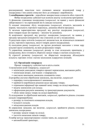 51
рекламування), внаслідок чого споживач вимагає відповідний товар у
посередника і тим самим стимулює його до співпраці з виробником;
3) комбінована стратегія – передбачає використання елементів обох стратегій.
Вибір посередника здійснюється шляхом аналізу за вісьмома критеріями:
1) фінансове становище посередника (наприклад, чи наявні у нього фінансові
заборгованості і чи спроможний він їх швидко погасити);
2) основні показники збуту посередника (наприклад, кількість магазинів в
мережі, чисельність торгового персоналу, динаміка обсягів продажу);
3) загальна характеристика продукції, яку реалізує посередник (наприклад,
яким товарам надає він перевагу – якісним чи дешевим);
4) асортимент продукції, яку реалізує посередник (наприклад, чи наявна у
продажу продукція конкурентів і яке ставлення до неї у посередника);
5) репутація серед клієнтів (наприклад, визначається, як відносяться споживачі
до цін, торгового персоналу, якості товарів даного посередника);
6) охоплення ринку (наприклад, чи зручно розміщені магазини з точки зору
цільової групи споживачів, на яких розраховано товар);
7) управління запасами (наприклад, розмір та стан складських приміщень у
посередника, його готовність зберігати запаси товару в значних кількостях);
8) стратегії розвитку (наприклад, чи збирається посередник збільшувати
кількість торгових точок з метою захоплення лідируючих позицій).
6.3. Організація товароруху
Процес товароруху здійснюється в шість етапів:
1) визначення цілей товароруху, наприклад:
─ мінімізація ушкоджень товарів в процесі перевезення, вантажних робіт;
─ мінімізація витрат, пов’язаних з товарорухом;
─ своєчасне виконання замовлень споживачів тощо;
2) розробка системи оброблення замовлень, яка включає, наприклад:
─ перевірку платоспроможності замовника;
─ прийняття виробником рішення щодо продажу товару;
─ отримання інформації про наявний запас товару на складі виробника;
─ видача замовлення для складу;
─ оформлення рахунків замовнику та транспортування документів;
─ облік зміни запасу товару на складі виробника;
3) складування та оброблення вантажів, наприклад, прийняття рішень стосовно
складів товаровиробника:
─ розміру та технічного оснащення складів;
─ кількості складів;
─ місцезнаходження складів
4) управління запасами, що включає, наприклад, прийняття рішень стосовно
замовлень посередника:
─ розміру запасів товару на складі;
─ частоти оновлення запасів товару;
5) вибір методу транспортування з-поміж таких, як, наприклад:
─ автомобільний транспорт;
 