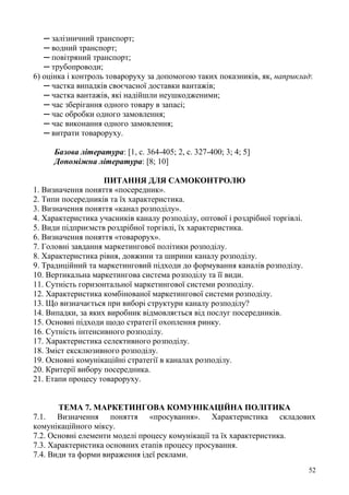 52
─ залізничний транспорт;
─ водний транспорт;
─ повітряний транспорт;
─ трубопроводи;
6) оцінка і контроль товароруху за допомогою таких показників, як, наприклад:
─ частка випадків своєчасної доставки вантажів;
─ частка вантажів, які надійшли неушкодженими;
─ час зберігання одного товару в запасі;
─ час обробки одного замовлення;
─ час виконання одного замовлення;
─ витрати товароруху.
Базова література: [1, с. 364-405; 2, с. 327-400; 3; 4; 5]
Допоміжна література: [8; 10]
ПИТАННЯ ДЛЯ САМОКОНТРОЛЮ
1. Визначення поняття «посередник».
2. Типи посередників та їх характеристика.
3. Визначення поняття «канал розподілу».
4. Характеристика учасників каналу розподілу, оптової і роздрібної торгівлі.
5. Види підприємств роздрібної торгівлі, їх характеристика.
6. Визначення поняття «товарорух».
7. Головні завдання маркетингової політики розподілу.
8. Характеристика рівня, довжини та ширини каналу розподілу.
9. Традиційний та маркетинговий підходи до формування каналів розподілу.
10. Вертикальна маркетингова система розподілу та її види.
11. Сутність горизонтальної маркетингової системи розподілу.
12. Характеристика комбінованої маркетингової системи розподілу.
13. Що визначається при виборі структури каналу розподілу?
14. Випадки, за яких виробник відмовляється від послуг посередників.
15. Основні підходи щодо стратегії охоплення ринку.
16. Сутність інтенсивного розподілу.
17. Характеристика селективного розподілу.
18. Зміст ексклюзивного розподілу.
19. Основні комунікаційні стратегії в каналах розподілу.
20. Критерії вибору посередника.
21. Етапи процесу товароруху.
ТЕМА 7. МАРКЕТИНГОВА КОМУНІКАЦІЙНА ПОЛІТИКА
7.1. Визначення поняття «просування». Характеристика складових
комунікаційного міксу.
7.2. Основні елементи моделі процесу комунікації та їх характеристика.
7.3. Характеристика основних етапів процесу просування.
7.4. Види та форми вираження ідеї реклами.
 