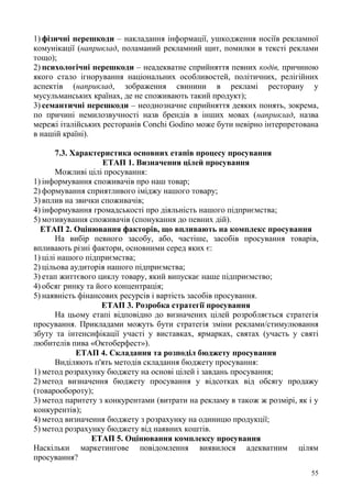 55
1) фізичні перешкоди – накладання інформації, ушкодження носіїв рекламної
комунікації (наприклад, поламаний рекламний щит, помилки в тексті реклами
тощо);
2) психологічні перешкоди – неадекватне сприйняття певних кодів, причиною
якого стало ігнорування національних особливостей, політичних, релігійних
аспектів (наприклад, зображення свинини в рекламі ресторану у
мусульманських країнах, де не споживають такий продукт);
3) семантичні перешкоди – неоднозначне сприйняття деяких понять, зокрема,
по причині немилозвучності назв брендів в інших мовах (наприклад, назва
мережі італійських ресторанів Conchi Godino може бути невірно інтерпретована
в нашій країні).
7.3. Характеристика основних етапів процесу просування
ЕТАП 1. Визначення цілей просування
Можливі цілі просування:
1) інформування споживачів про наш товар;
2) формування сприятливого іміджу нашого товару;
3) вплив на звички споживачів;
4) інформування громадськості про діяльність нашого підприємства;
5) мотивування споживачів (спонукання до певних дій).
ЕТАП 2. Оцінювання факторів, що впливають на комплекс просування
На вибір певного засобу, або, частіше, засобів просування товарів,
впливають різні фактори, основними серед яких є:
1) цілі нашого підприємства;
2) цільова аудиторія нашого підприємства;
3) етап життєвого циклу товару, який випускає наше підприємство;
4) обсяг ринку та його концентрація;
5) наявність фінансових ресурсів і вартість засобів просування.
ЕТАП 3. Розробка стратегії просування
На цьому етапі відповідно до визначених цілей розробляється стратегія
просування. Прикладами можуть бути стратегія зміни реклами/стимулювання
збуту та інтенсифікації участі у виставках, ярмарках, святах (участь у святі
любителів пива «Октоберфест»).
ЕТАП 4. Складання та розподіл бюджету просування
Виділяють п'ять методів складання бюджету просування:
1) метод розрахунку бюджету на основі цілей і завдань просування;
2) метод визначення бюджету просування у відсотках від обсягу продажу
(товарообороту);
3) метод паритету з конкурентами (витрати на рекламу в також ж розмірі, як і у
конкурентів);
4) метод визначення бюджету з розрахунку на одиницю продукції;
5) метод розрахунку бюджету від наявних коштів.
ЕТАП 5. Оцінювання комплексу просування
Наскільки маркетингове повідомлення виявилося адекватним цілям
просування?
 